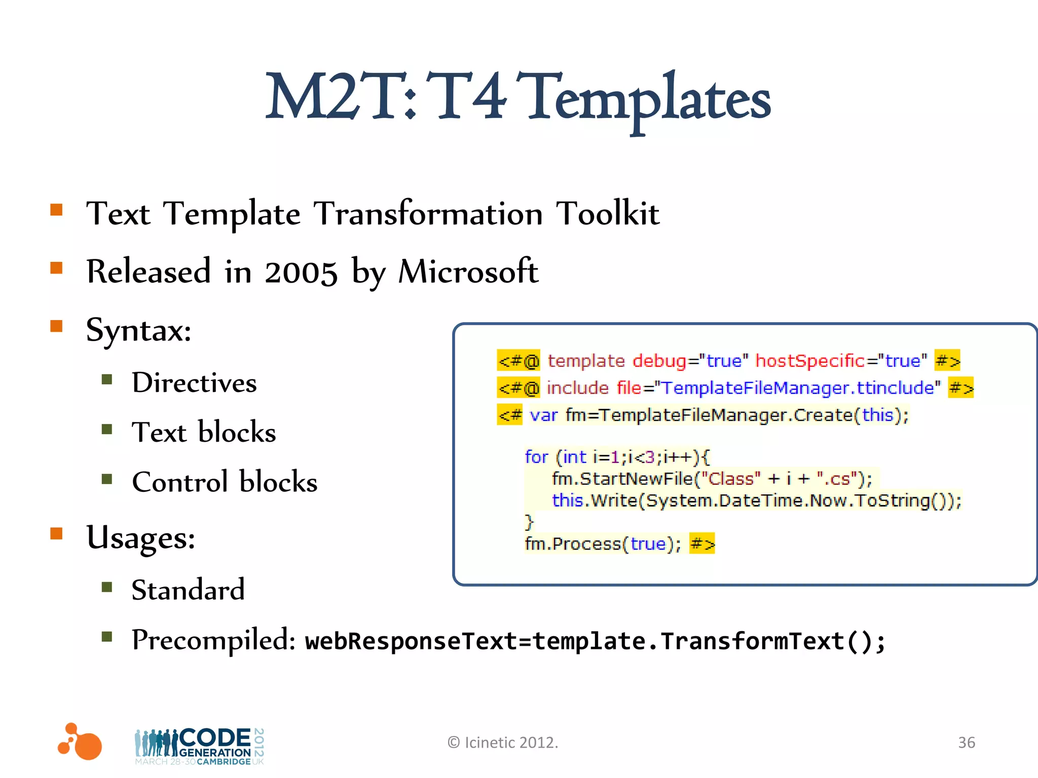 M2T: T4 Templates
 Text Template Transformation Toolkit
 Released in 2005 by Microsoft
 Syntax:
    Directives
    Text blocks
    Control blocks
 Usages:
    Standard
    Precompiled: webResponseText=template.TransformText();

                           © Icinetic 2012.                   36
 