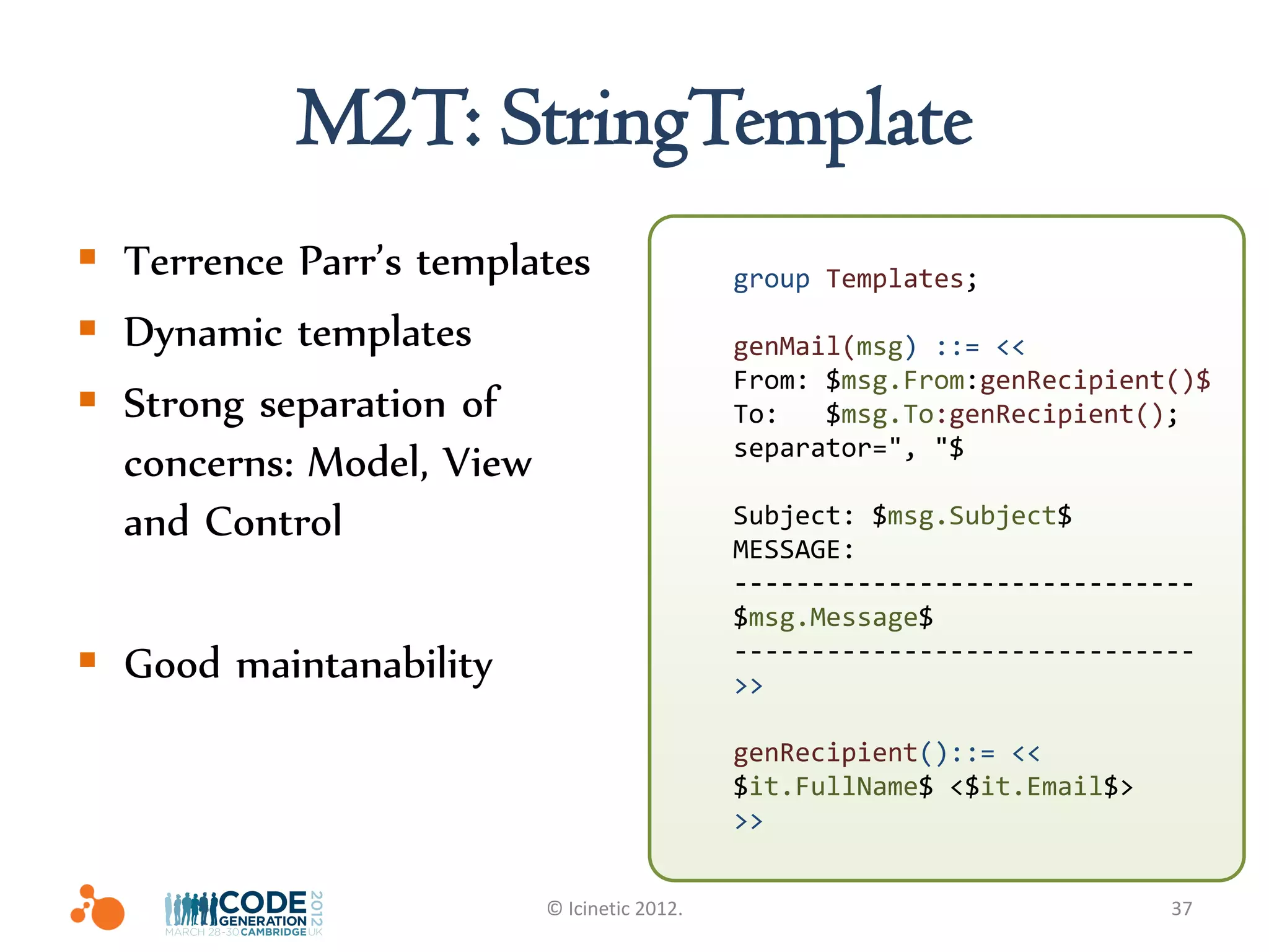 M2T: StringTemplate
 Terrence Parr’s templates                group Templates;

 Dynamic templates                        genMail(msg) ::= <<
                                           From: $msg.From:genRecipient()$
 Strong separation of                     To:   $msg.To:genRecipient();
                                           separator=", "$
  concerns: Model, View
  and Control                              Subject: $msg.Subject$
                                           MESSAGE:
                                           ------------------------------
                                           $msg.Message$
 Good maintanability                      ------------------------------
                                           >>

                                           genRecipient()::= <<
                                           $it.FullName$ <$it.Email$>
                                           >>


                        © Icinetic 2012.                                37
 