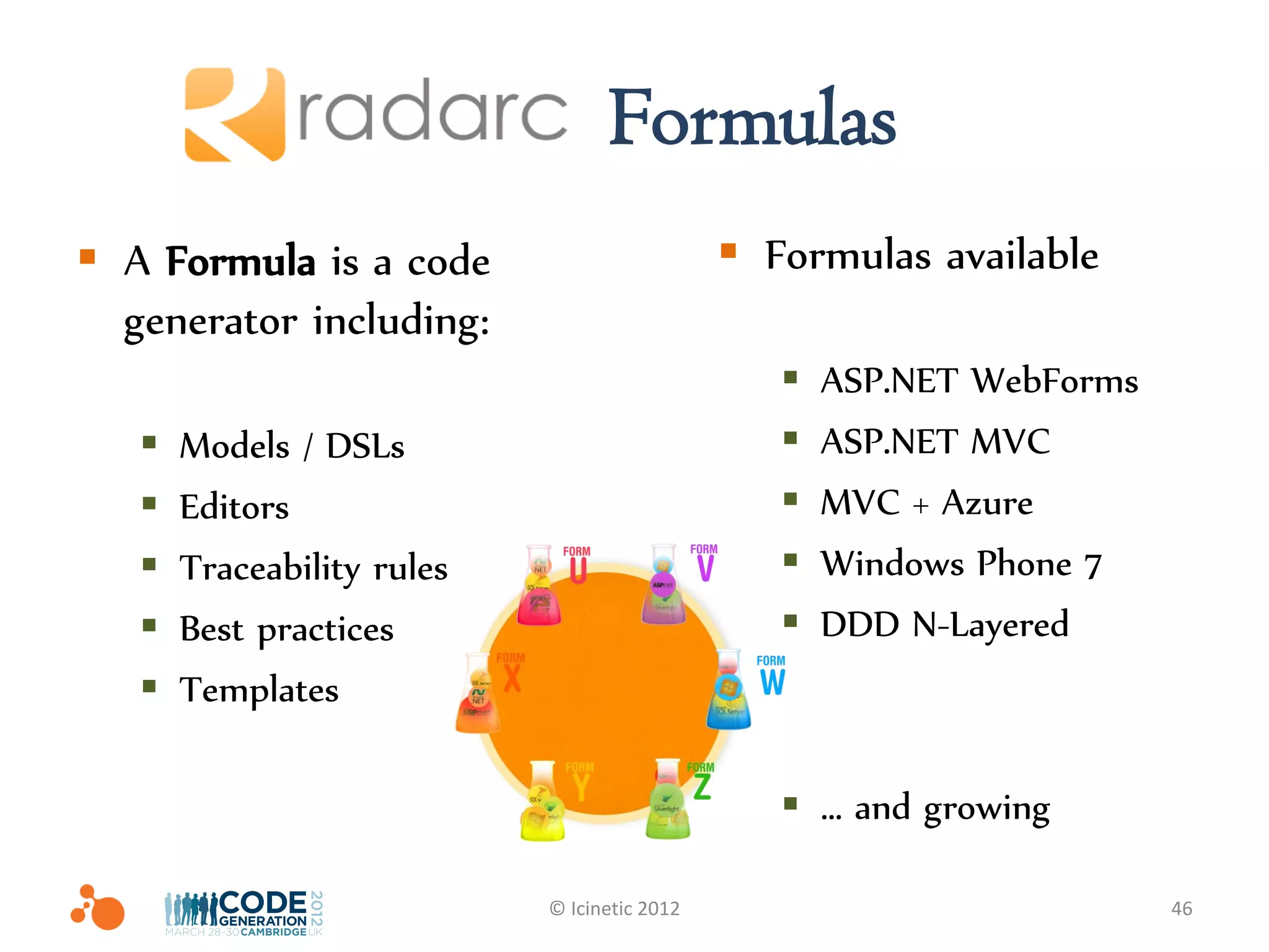Radarc Formulas
 A Formula is a code                          Formulas available
  generator including:
                                                    ASP.NET WebForms
      Models / DSLs                                ASP.NET MVC
      Editors                                      MVC + Azure
      Traceability rules                           Windows Phone 7
      Best practices                               DDD N-Layered
      Templates

                                                  … and growing

                            © Icinetic 2012                             46
 