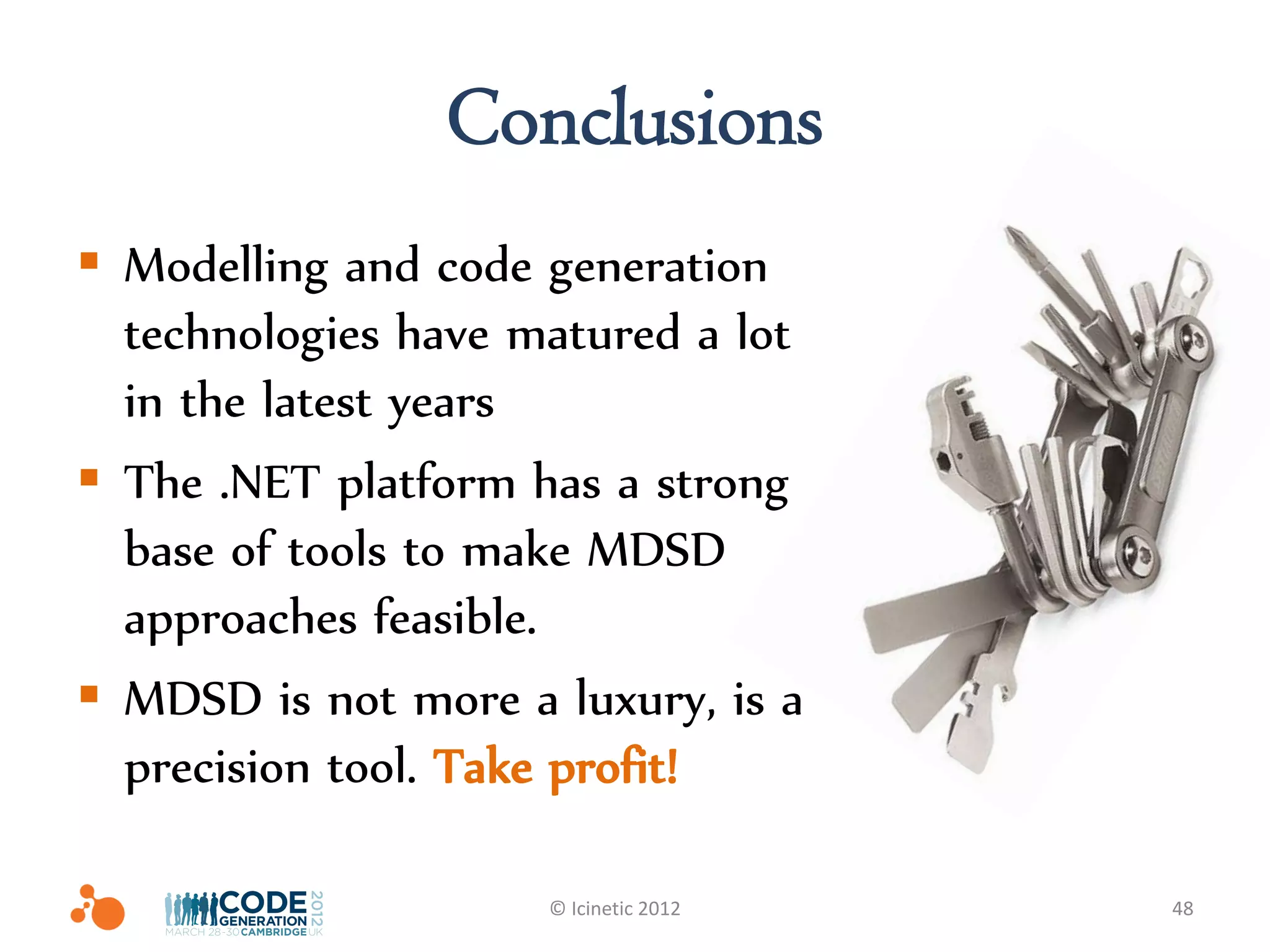 Conclusions
 Modelling and code generation
  technologies have matured a lot
  in the latest years
 The .NET platform has a strong
  base of tools to make MDSD
  approaches feasible.
 MDSD is not more a luxury, is a
  precision tool. Take profit!

                     © Icinetic 2012   48
 