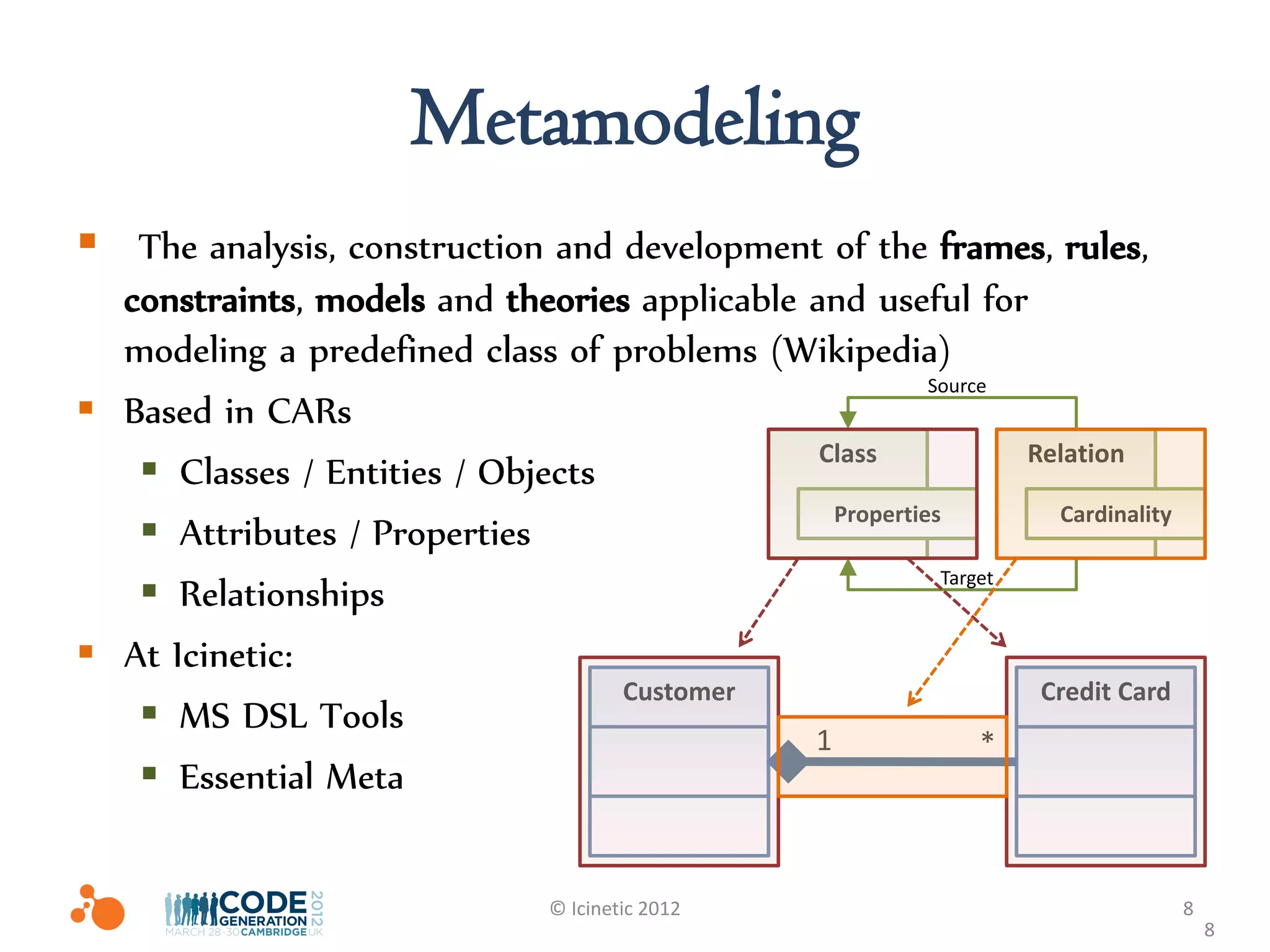 Metamodeling
 The analysis, construction and development of the frames, rules,
  constraints, models and theories applicable and useful for
  modeling a predefined class of problems (Wikipedia)
                                                         Source
 Based in CARs
                                               Class             Relation
    Classes / Entities / Objects
                                                Properties         Cardinality
    Attributes / Properties
    Relationships
                                                          Target


 At Icinetic:
                                  Customer                        Credit Card
    MS DSL Tools
                                              1               *
    Essential Meta

                                 © Icinetic 2012                                 8
                                                                                     8
 