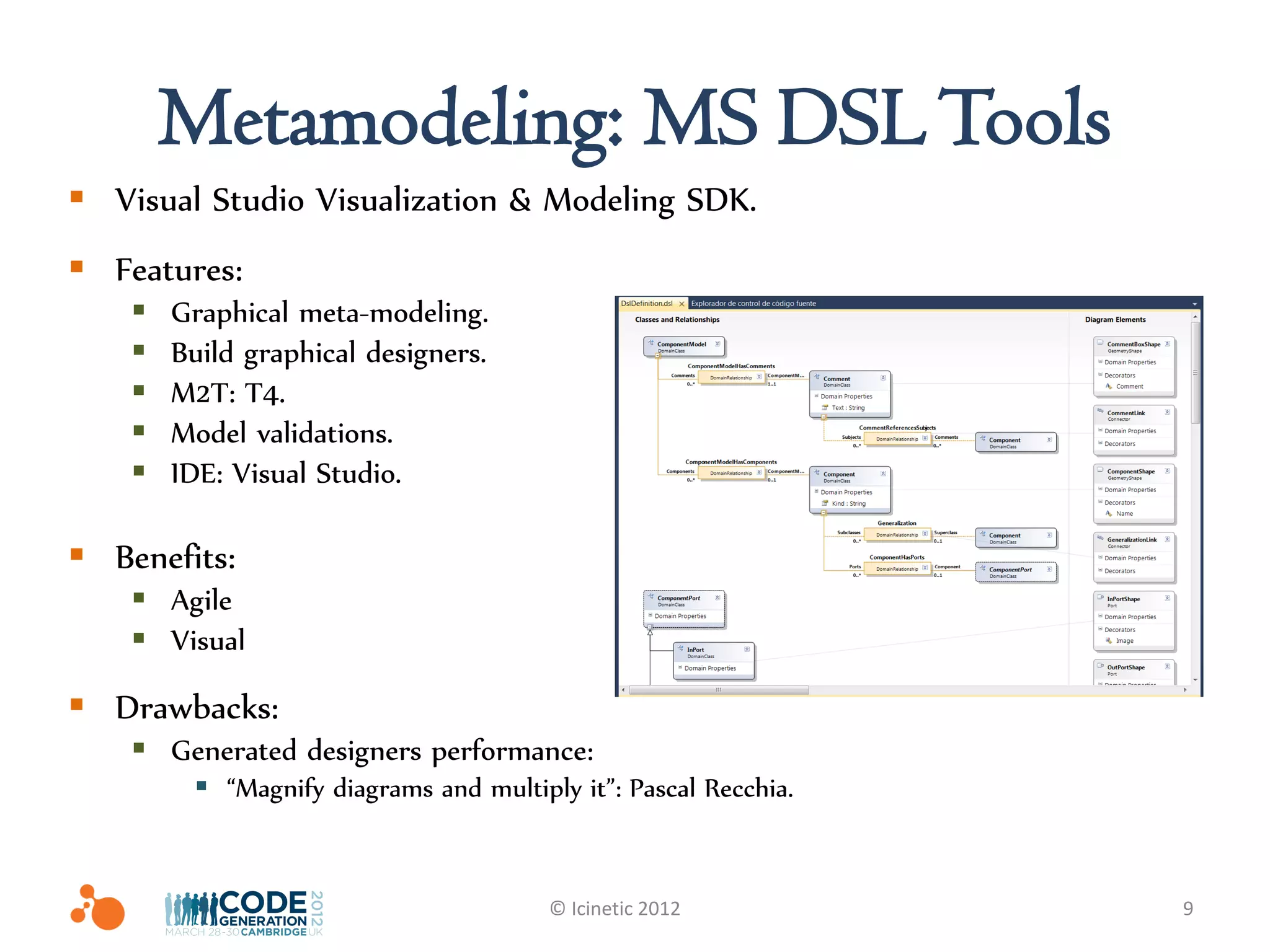 Metamodeling: MS DSL Tools
 Visual Studio Visualization & Modeling SDK.
 Features:
       Graphical meta-modeling.
       Build graphical designers.
       M2T: T4.
       Model validations.
       IDE: Visual Studio.

 Benefits:
     Agile
     Visual

 Drawbacks:
     Generated designers performance:
          “Magnify diagrams and multiply it”: Pascal Recchia.


                                        © Icinetic 2012          9
 