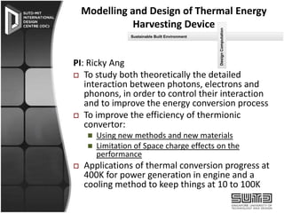 Sustainable Built Environment

Design Computation

Modelling and Design of Thermal Energy
Harvesting Device

PI: Ricky Ang
 To study both theoretically the detailed
interaction between photons, electrons and
phonons, in order to control their interaction
and to improve the energy conversion process
 To improve the efficiency of thermionic
convertor:




Using new methods and new materials
Limitation of Space charge effects on the
performance

Applications of thermal conversion progress at
400K for power generation in engine and a
cooling method to keep things at 10 to 100K

 