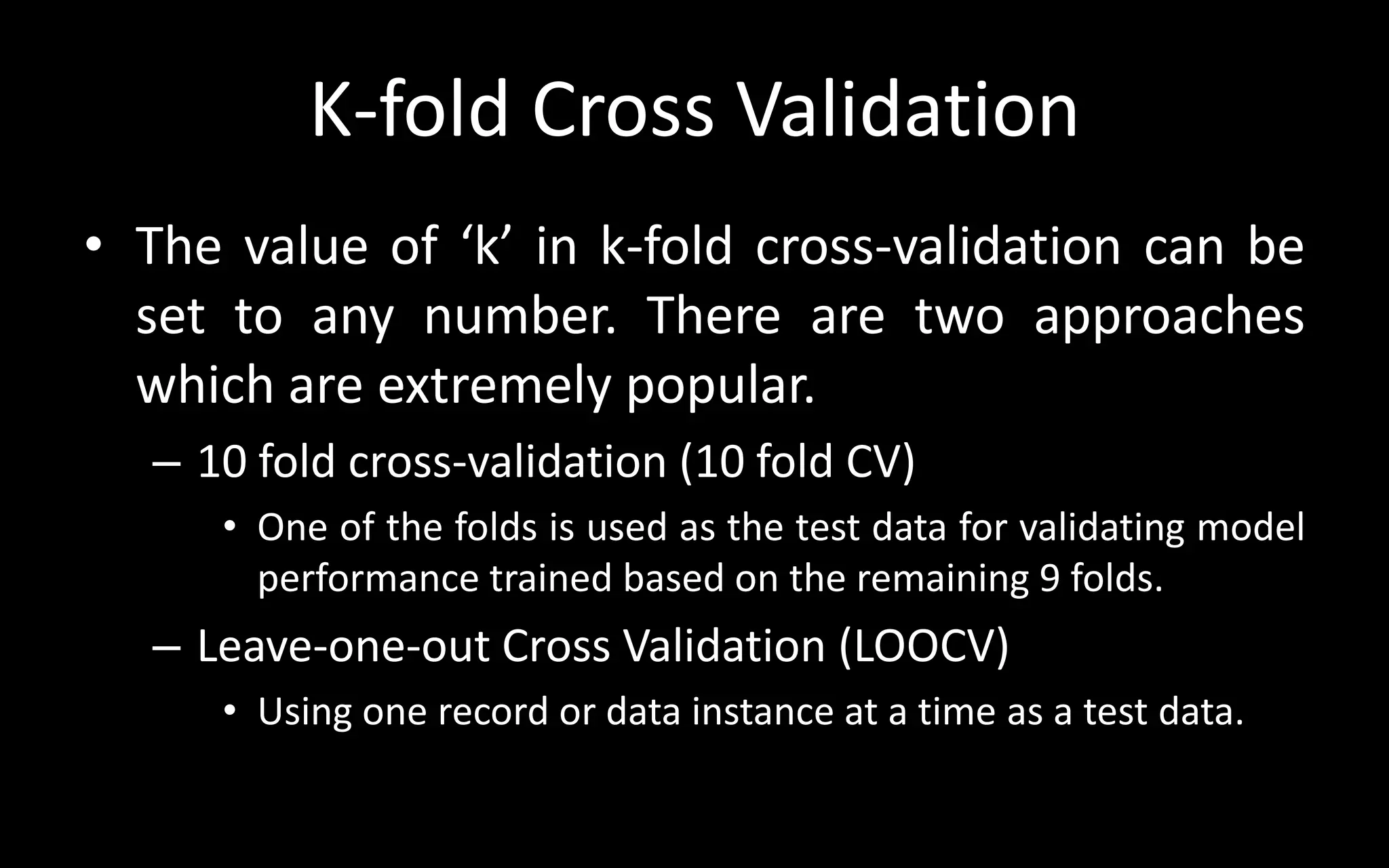 K-fold Cross Validation
• The value of ‘k’ in k-fold cross-validation can be
set to any number. There are two approaches
which are extremely popular.
– 10 fold cross-validation (10 fold CV)
• One of the folds is used as the test data for validating model
performance trained based on the remaining 9 folds.
– Leave-one-out Cross Validation (LOOCV)
• Using one record or data instance at a time as a test data.
 