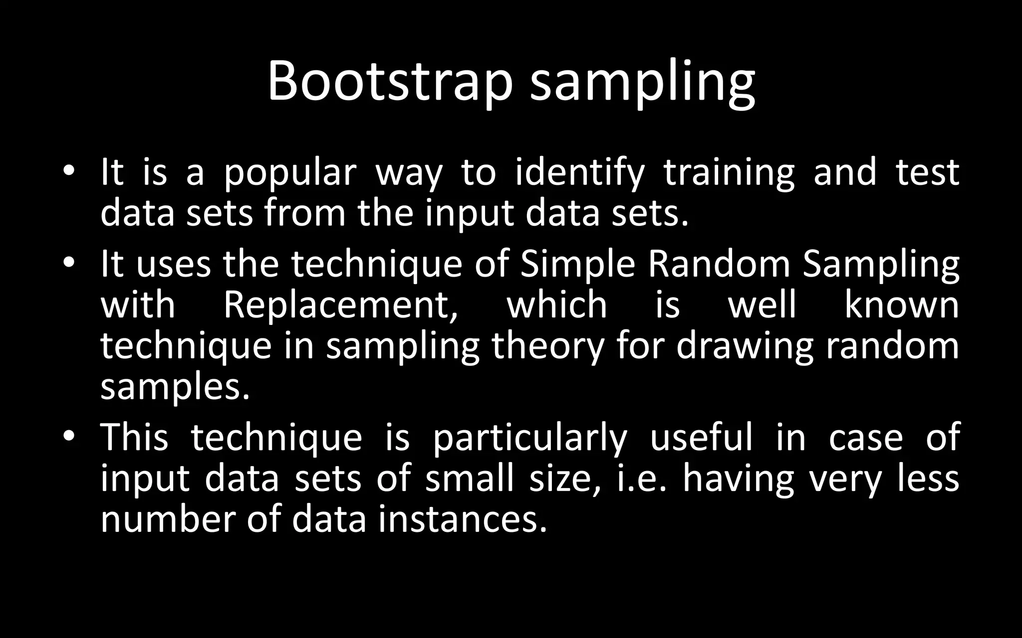 Bootstrap sampling
• It is a popular way to identify training and test
data sets from the input data sets.
• It uses the technique of Simple Random Sampling
with Replacement, which is well known
technique in sampling theory for drawing random
samples.
• This technique is particularly useful in case of
input data sets of small size, i.e. having very less
number of data instances.
 