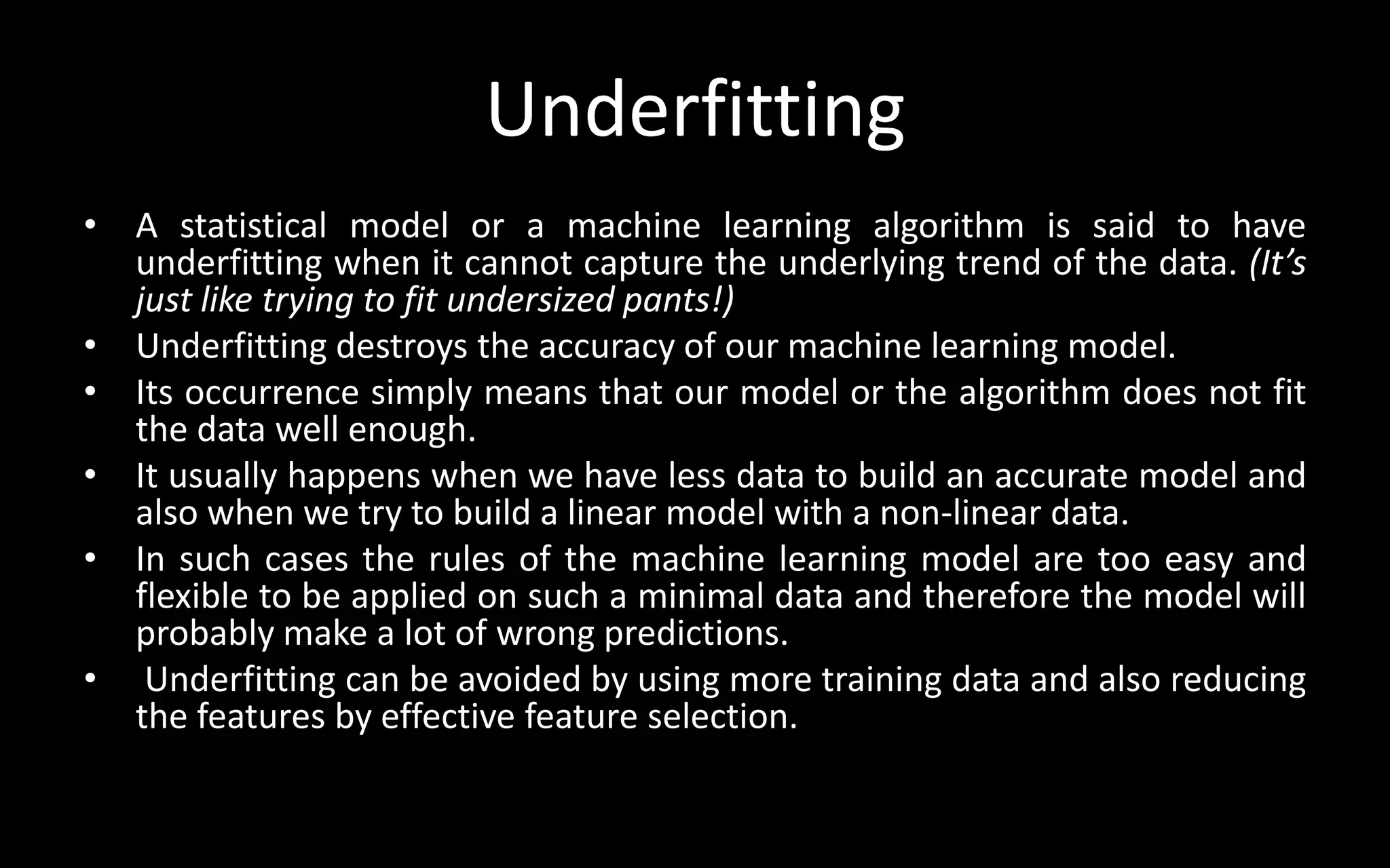 Underfitting
• A statistical model or a machine learning algorithm is said to have
underfitting when it cannot capture the underlying trend of the data. (It’s
just like trying to fit undersized pants!)
• Underfitting destroys the accuracy of our machine learning model.
• Its occurrence simply means that our model or the algorithm does not fit
the data well enough.
• It usually happens when we have less data to build an accurate model and
also when we try to build a linear model with a non-linear data.
• In such cases the rules of the machine learning model are too easy and
flexible to be applied on such a minimal data and therefore the model will
probably make a lot of wrong predictions.
• Underfitting can be avoided by using more training data and also reducing
the features by effective feature selection.
 