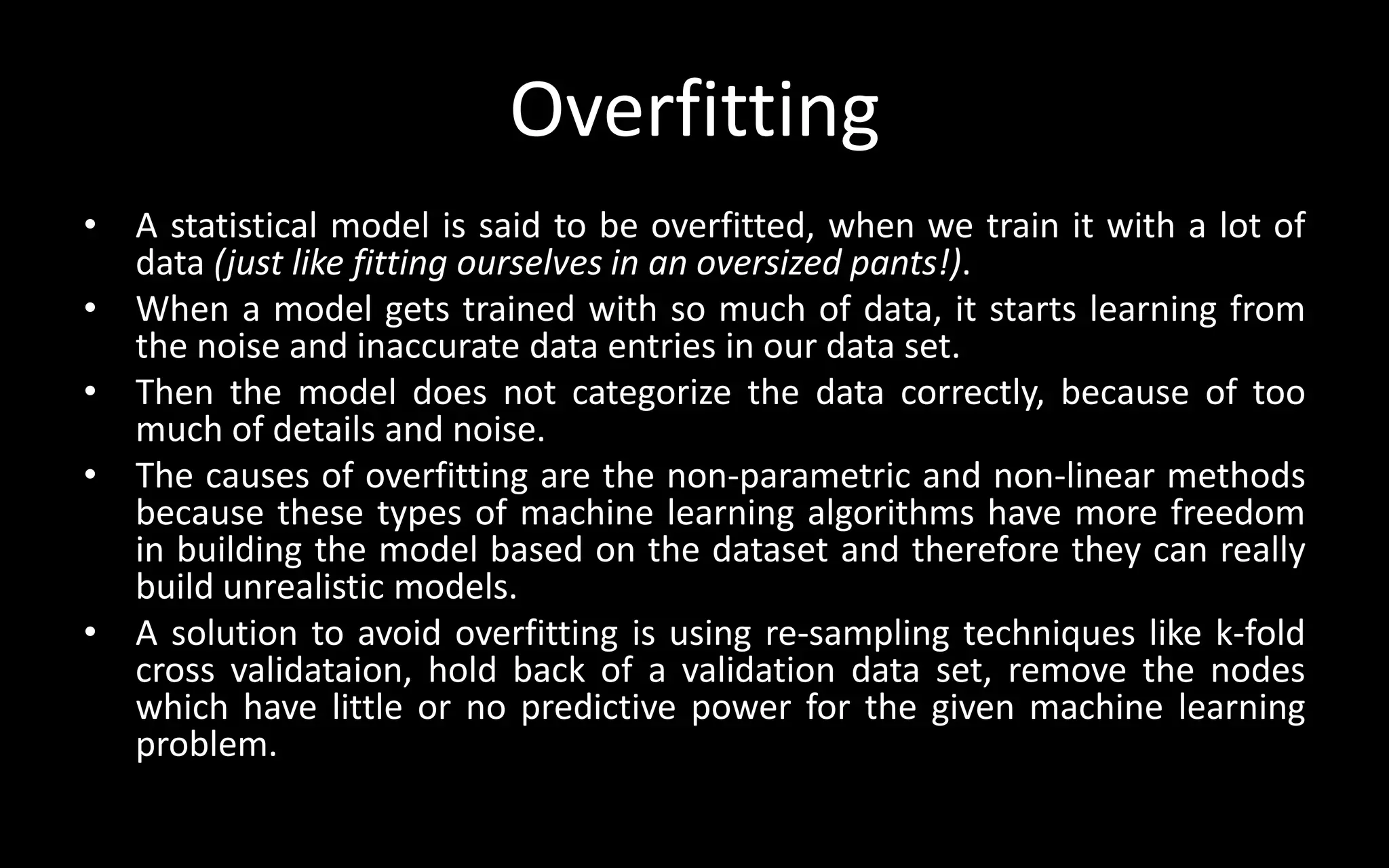 Overfitting
• A statistical model is said to be overfitted, when we train it with a lot of
data (just like fitting ourselves in an oversized pants!).
• When a model gets trained with so much of data, it starts learning from
the noise and inaccurate data entries in our data set.
• Then the model does not categorize the data correctly, because of too
much of details and noise.
• The causes of overfitting are the non-parametric and non-linear methods
because these types of machine learning algorithms have more freedom
in building the model based on the dataset and therefore they can really
build unrealistic models.
• A solution to avoid overfitting is using re-sampling techniques like k-fold
cross validataion, hold back of a validation data set, remove the nodes
which have little or no predictive power for the given machine learning
problem.
 