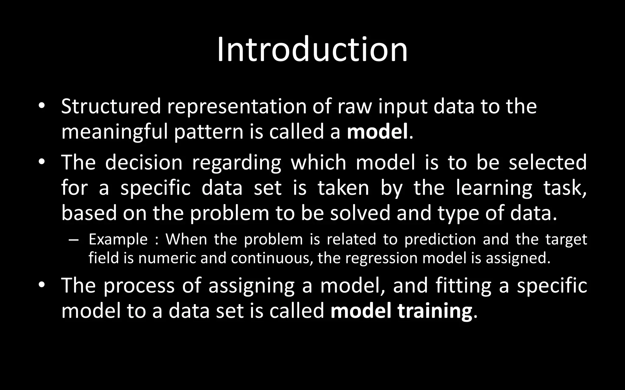 Introduction
• Structured representation of raw input data to the
meaningful pattern is called a model.
• The decision regarding which model is to be selected
for a specific data set is taken by the learning task,
based on the problem to be solved and type of data.
– Example : When the problem is related to prediction and the target
field is numeric and continuous, the regression model is assigned.
• The process of assigning a model, and fitting a specific
model to a data set is called model training.
 