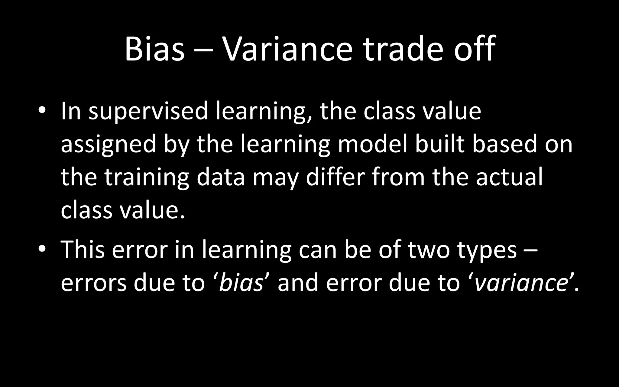Bias – Variance trade off
• In supervised learning, the class value
assigned by the learning model built based on
the training data may differ from the actual
class value.
• This error in learning can be of two types –
errors due to ‘bias’ and error due to ‘variance’.
 