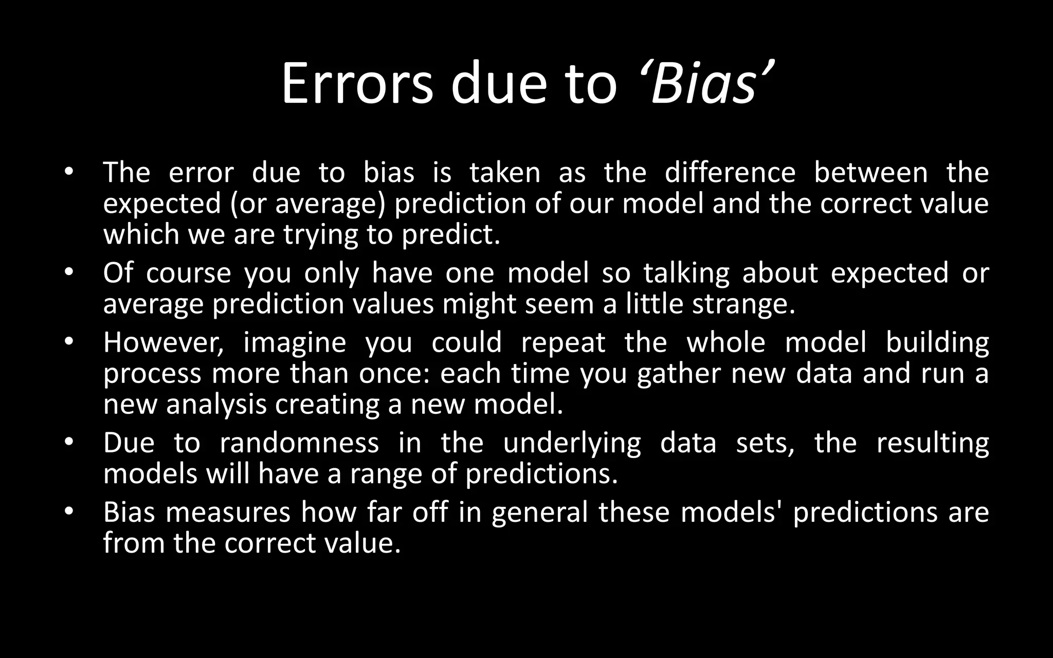 Errors due to ‘Bias’
• The error due to bias is taken as the difference between the
expected (or average) prediction of our model and the correct value
which we are trying to predict.
• Of course you only have one model so talking about expected or
average prediction values might seem a little strange.
• However, imagine you could repeat the whole model building
process more than once: each time you gather new data and run a
new analysis creating a new model.
• Due to randomness in the underlying data sets, the resulting
models will have a range of predictions.
• Bias measures how far off in general these models' predictions are
from the correct value.
 