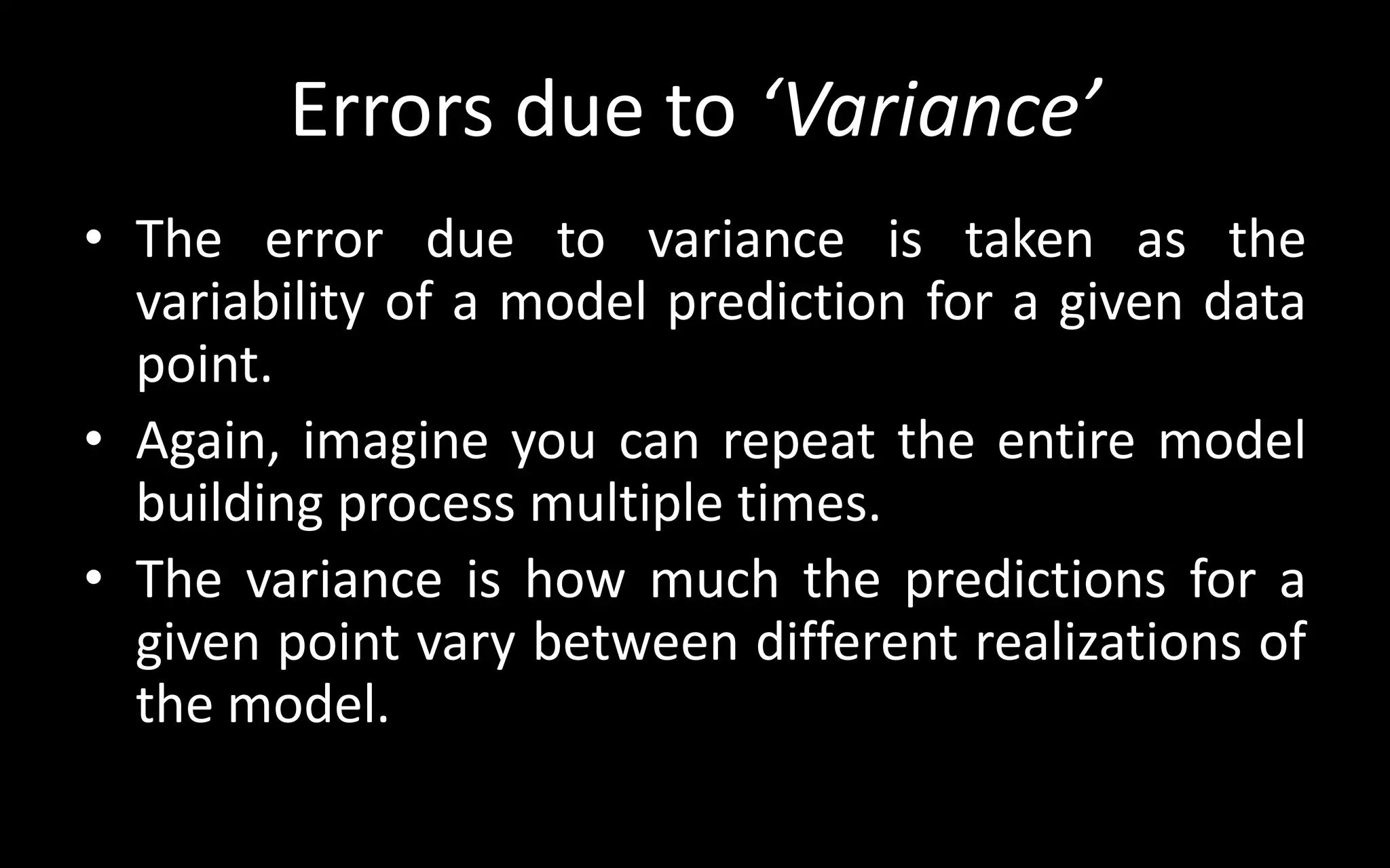 Errors due to ‘Variance’
• The error due to variance is taken as the
variability of a model prediction for a given data
point.
• Again, imagine you can repeat the entire model
building process multiple times.
• The variance is how much the predictions for a
given point vary between different realizations of
the model.
 