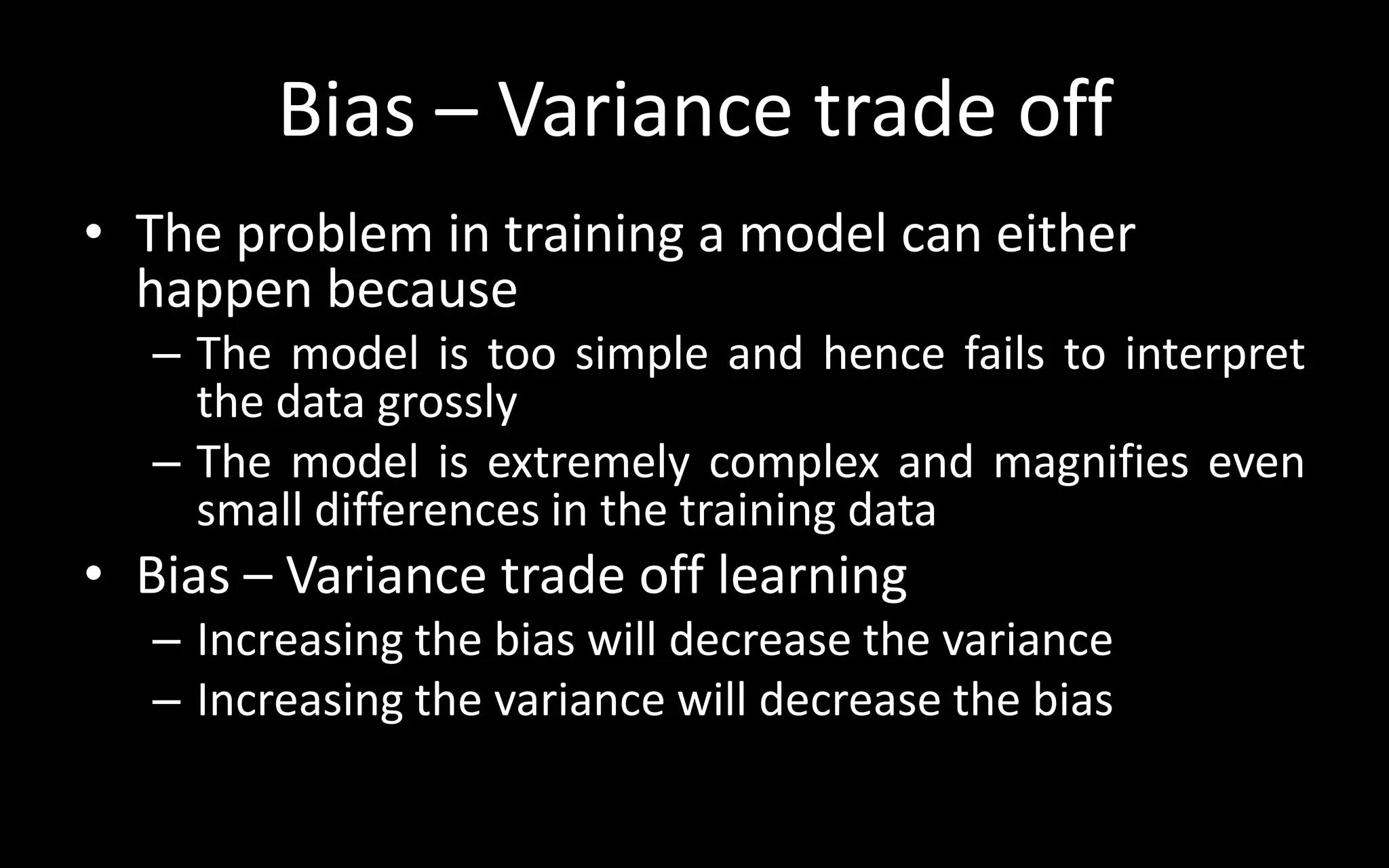 Bias – Variance trade off
• The problem in training a model can either
happen because
– The model is too simple and hence fails to interpret
the data grossly
– The model is extremely complex and magnifies even
small differences in the training data
• Bias – Variance trade off learning
– Increasing the bias will decrease the variance
– Increasing the variance will decrease the bias
 