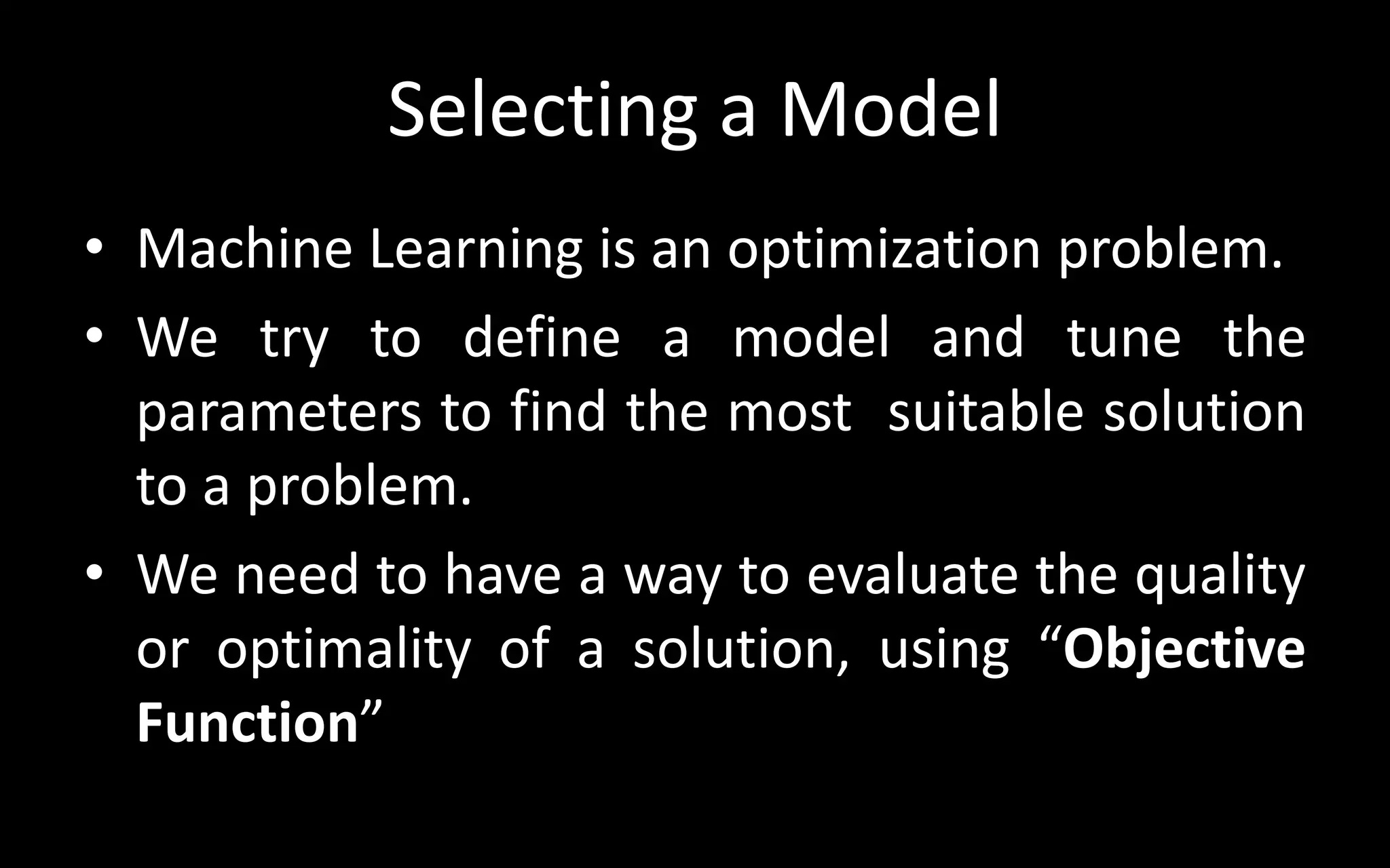 Selecting a Model
• Machine Learning is an optimization problem.
• We try to define a model and tune the
parameters to find the most suitable solution
to a problem.
• We need to have a way to evaluate the quality
or optimality of a solution, using “Objective
Function”
 