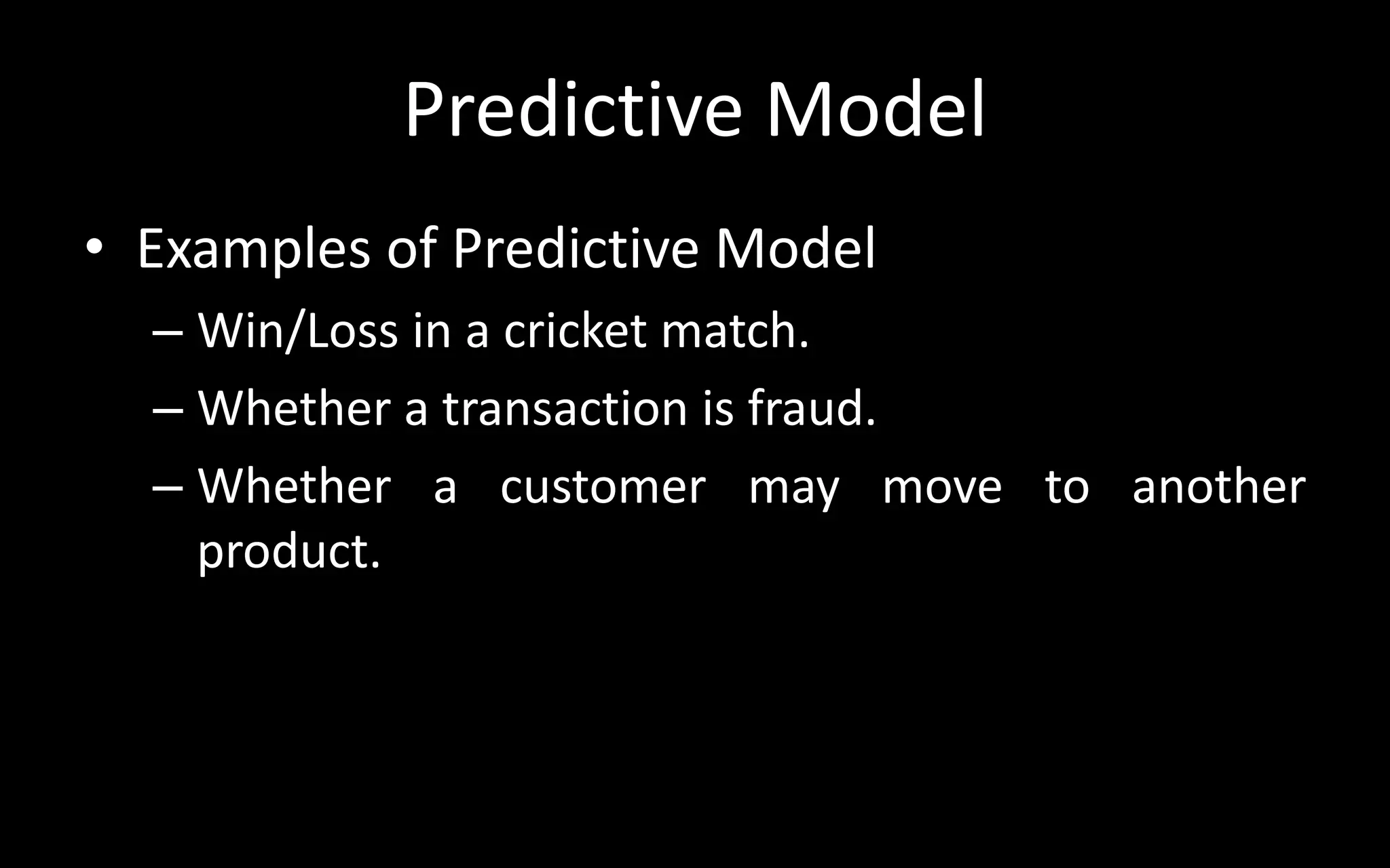 Predictive Model
• Examples of Predictive Model
– Win/Loss in a cricket match.
– Whether a transaction is fraud.
– Whether a customer may move to another
product.
 