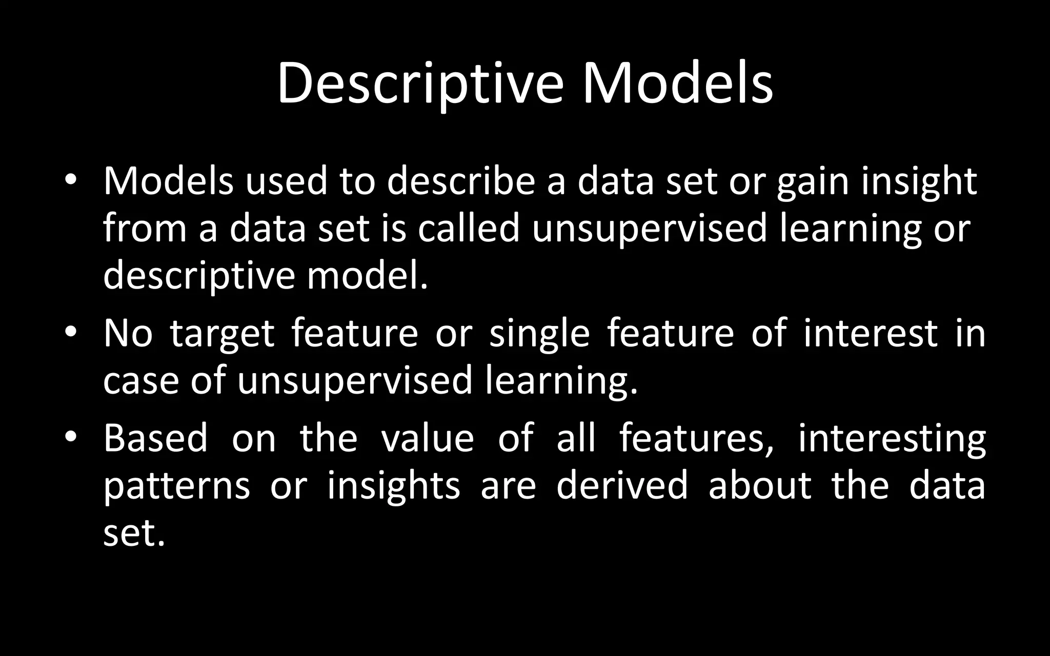 Descriptive Models
• Models used to describe a data set or gain insight
from a data set is called unsupervised learning or
descriptive model.
• No target feature or single feature of interest in
case of unsupervised learning.
• Based on the value of all features, interesting
patterns or insights are derived about the data
set.
 