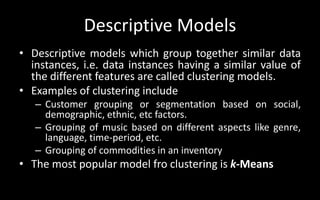 Descriptive Models
• Descriptive models which group together similar data
instances, i.e. data instances having a similar value of
the different features are called clustering models.
• Examples of clustering include
– Customer grouping or segmentation based on social,
demographic, ethnic, etc factors.
– Grouping of music based on different aspects like genre,
language, time-period, etc.
– Grouping of commodities in an inventory
• The most popular model fro clustering is k-Means
 