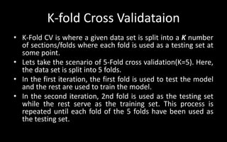 K-fold Cross Validataion
• K-Fold CV is where a given data set is split into a K number
of sections/folds where each fold is used as a testing set at
some point.
• Lets take the scenario of 5-Fold cross validation(K=5). Here,
the data set is split into 5 folds.
• In the first iteration, the first fold is used to test the model
and the rest are used to train the model.
• In the second iteration, 2nd fold is used as the testing set
while the rest serve as the training set. This process is
repeated until each fold of the 5 folds have been used as
the testing set.
 