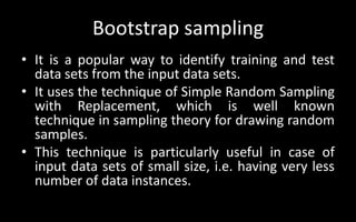 Bootstrap sampling
• It is a popular way to identify training and test
data sets from the input data sets.
• It uses the technique of Simple Random Sampling
with Replacement, which is well known
technique in sampling theory for drawing random
samples.
• This technique is particularly useful in case of
input data sets of small size, i.e. having very less
number of data instances.
 