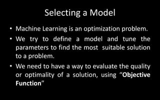 Selecting a Model
• Machine Learning is an optimization problem.
• We try to define a model and tune the
parameters to find the most suitable solution
to a problem.
• We need to have a way to evaluate the quality
or optimality of a solution, using “Objective
Function”
 