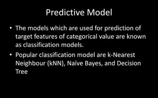 Predictive Model
• The models which are used for prediction of
target features of categorical value are known
as classification models.
• Popular classification model are k-Nearest
Neighbour (kNN), Naïve Bayes, and Decision
Tree
 