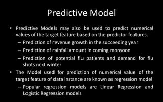 Predictive Model
• Predictive Models may also be used to predict numerical
values of the target feature based on the predictor features.
– Prediction of revenue growth in the succeeding year
– Prediction of rainfall amount in coming monsoon
– Prediction of potential flu patients and demand for flu
shots next winter
• The Model used for prediction of numerical value of the
target feature of data instance are known as regression model
– Popular regression models are Linear Regression and
Logistic Regression models
 