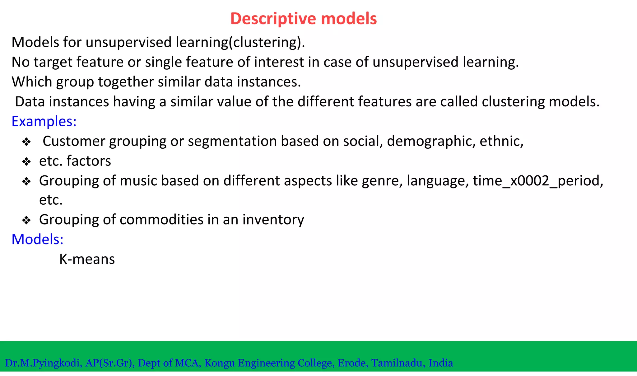Descriptive models
Models for unsupervised learning(clustering).
No target feature or single feature of interest in case of unsupervised learning.
Which group together similar data instances.
Data instances having a similar value of the different features are called clustering models.
Examples:
❖ Customer grouping or segmentation based on social, demographic, ethnic,
❖ etc. factors
❖ Grouping of music based on different aspects like genre, language, time_x0002_period,
etc.
❖ Grouping of commodities in an inventory
Models:
K-means
Dr.M.Pyingkodi, AP(Sr.Gr), Dept of MCA, Kongu Engineering College, Erode, Tamilnadu, India
 
