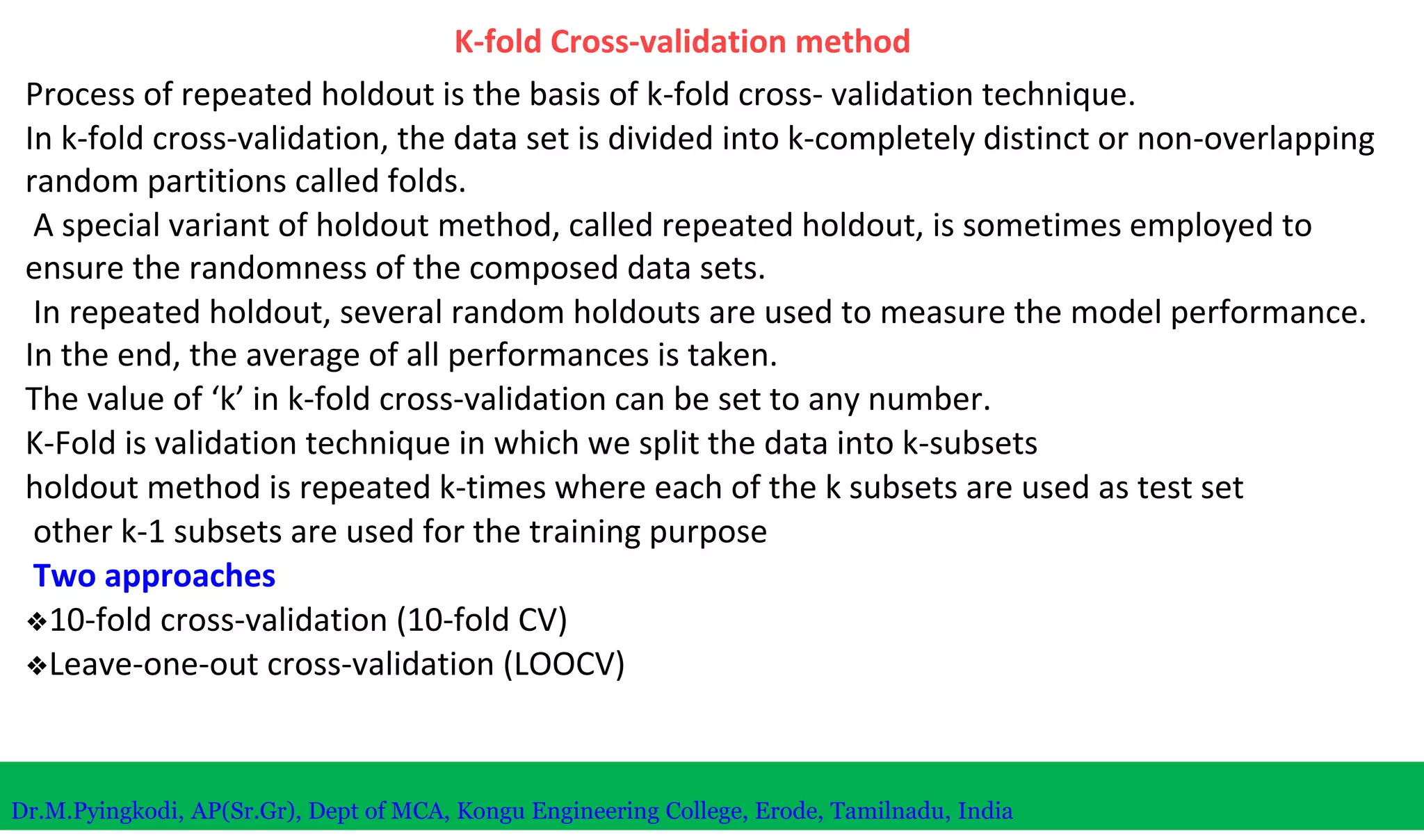 K-fold Cross-validation method
Process of repeated holdout is the basis of k-fold cross- validation technique.
In k-fold cross-validation, the data set is divided into k-completely distinct or non-overlapping
random partitions called folds.
A special variant of holdout method, called repeated holdout, is sometimes employed to
ensure the randomness of the composed data sets.
In repeated holdout, several random holdouts are used to measure the model performance.
In the end, the average of all performances is taken.
The value of ‘k’ in k-fold cross-validation can be set to any number.
K-Fold is validation technique in which we split the data into k-subsets
holdout method is repeated k-times where each of the k subsets are used as test set
other k-1 subsets are used for the training purpose
Two approaches
❖10-fold cross-validation (10-fold CV)
❖Leave-one-out cross-validation (LOOCV)
Dr.M.Pyingkodi, AP(Sr.Gr), Dept of MCA, Kongu Engineering College, Erode, Tamilnadu, India
 