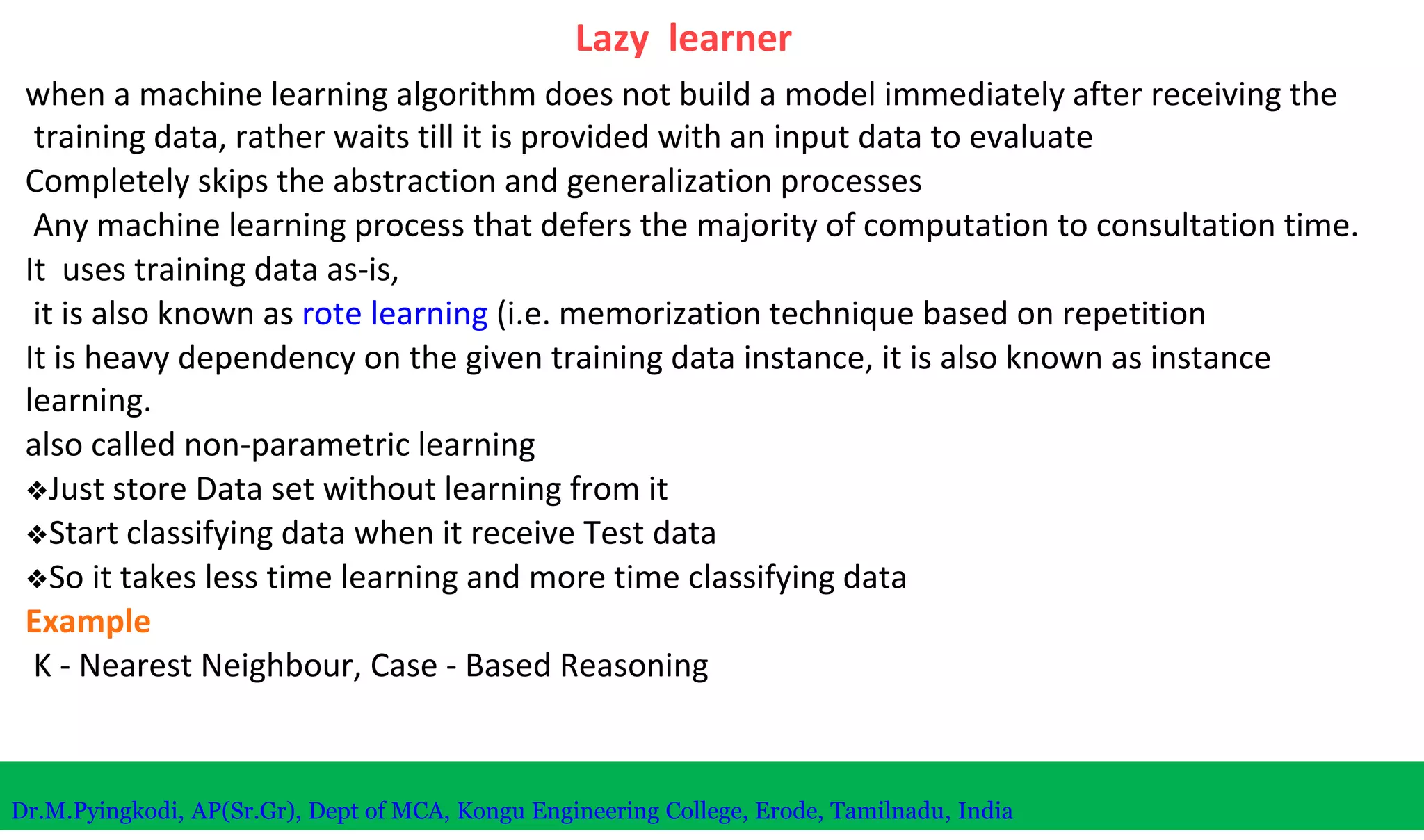 Lazy learner
when a machine learning algorithm does not build a model immediately after receiving the
training data, rather waits till it is provided with an input data to evaluate
Completely skips the abstraction and generalization processes
Any machine learning process that defers the majority of computation to consultation time.
It uses training data as-is,
it is also known as rote learning (i.e. memorization technique based on repetition
It is heavy dependency on the given training data instance, it is also known as instance
learning.
also called non-parametric learning
❖Just store Data set without learning from it
❖Start classifying data when it receive Test data
❖So it takes less time learning and more time classifying data
Example
K - Nearest Neighbour, Case - Based Reasoning
Dr.M.Pyingkodi, AP(Sr.Gr), Dept of MCA, Kongu Engineering College, Erode, Tamilnadu, India
 