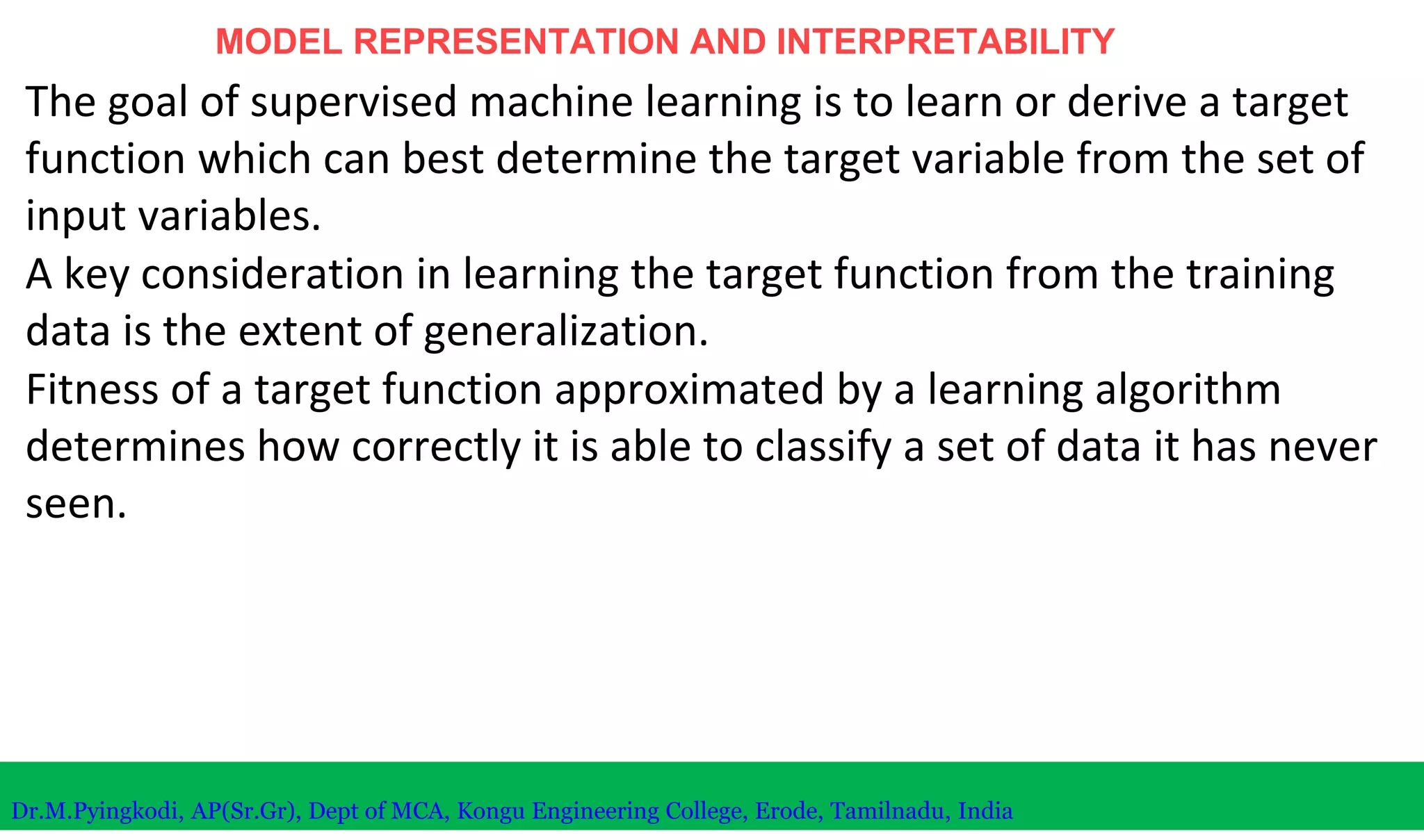 MODEL REPRESENTATION AND INTERPRETABILITY
The goal of supervised machine learning is to learn or derive a target
function which can best determine the target variable from the set of
input variables.
A key consideration in learning the target function from the training
data is the extent of generalization.
Fitness of a target function approximated by a learning algorithm
determines how correctly it is able to classify a set of data it has never
seen.
Dr.M.Pyingkodi, AP(Sr.Gr), Dept of MCA, Kongu Engineering College, Erode, Tamilnadu, India
 