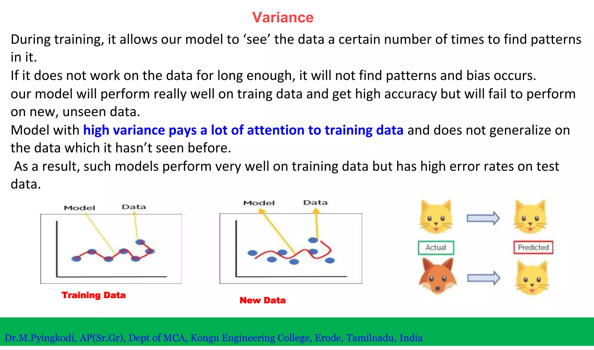 Variance
During training, it allows our model to ‘see’ the data a certain number of times to find patterns
in it.
If it does not work on the data for long enough, it will not find patterns and bias occurs.
our model will perform really well on traing data and get high accuracy but will fail to perform
on new, unseen data.
Model with high variance pays a lot of attention to training data and does not generalize on
the data which it hasn’t seen before.
As a result, such models perform very well on training data but has high error rates on test
data.
Training Data
New Data
Dr.M.Pyingkodi, AP(Sr.Gr), Dept of MCA, Kongu Engineering College, Erode, Tamilnadu, India
 