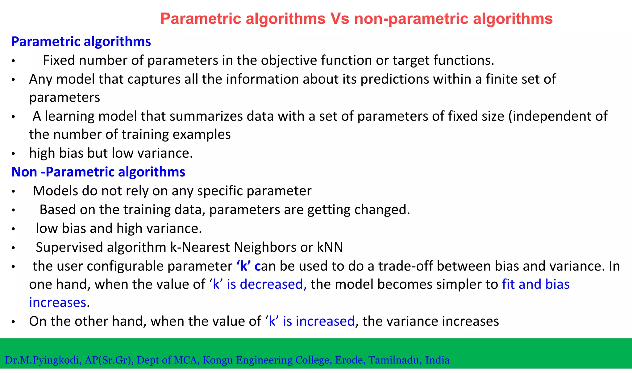 Parametric algorithms Vs non-parametric algorithms
Parametric algorithms
• Fixed number of parameters in the objective function or target functions.
• Any model that captures all the information about its predictions within a finite set of
parameters
• A learning model that summarizes data with a set of parameters of fixed size (independent of
the number of training examples
• high bias but low variance.
Non -Parametric algorithms
• Models do not rely on any specific parameter
• Based on the training data, parameters are getting changed.
• low bias and high variance.
• Supervised algorithm k-Nearest Neighbors or kNN
• the user configurable parameter ‘k’ can be used to do a trade-off between bias and variance. In
one hand, when the value of ‘k’ is decreased, the model becomes simpler to fit and bias
increases.
• On the other hand, when the value of ‘k’ is increased, the variance increases
Dr.M.Pyingkodi, AP(Sr.Gr), Dept of MCA, Kongu Engineering College, Erode, Tamilnadu, India
 