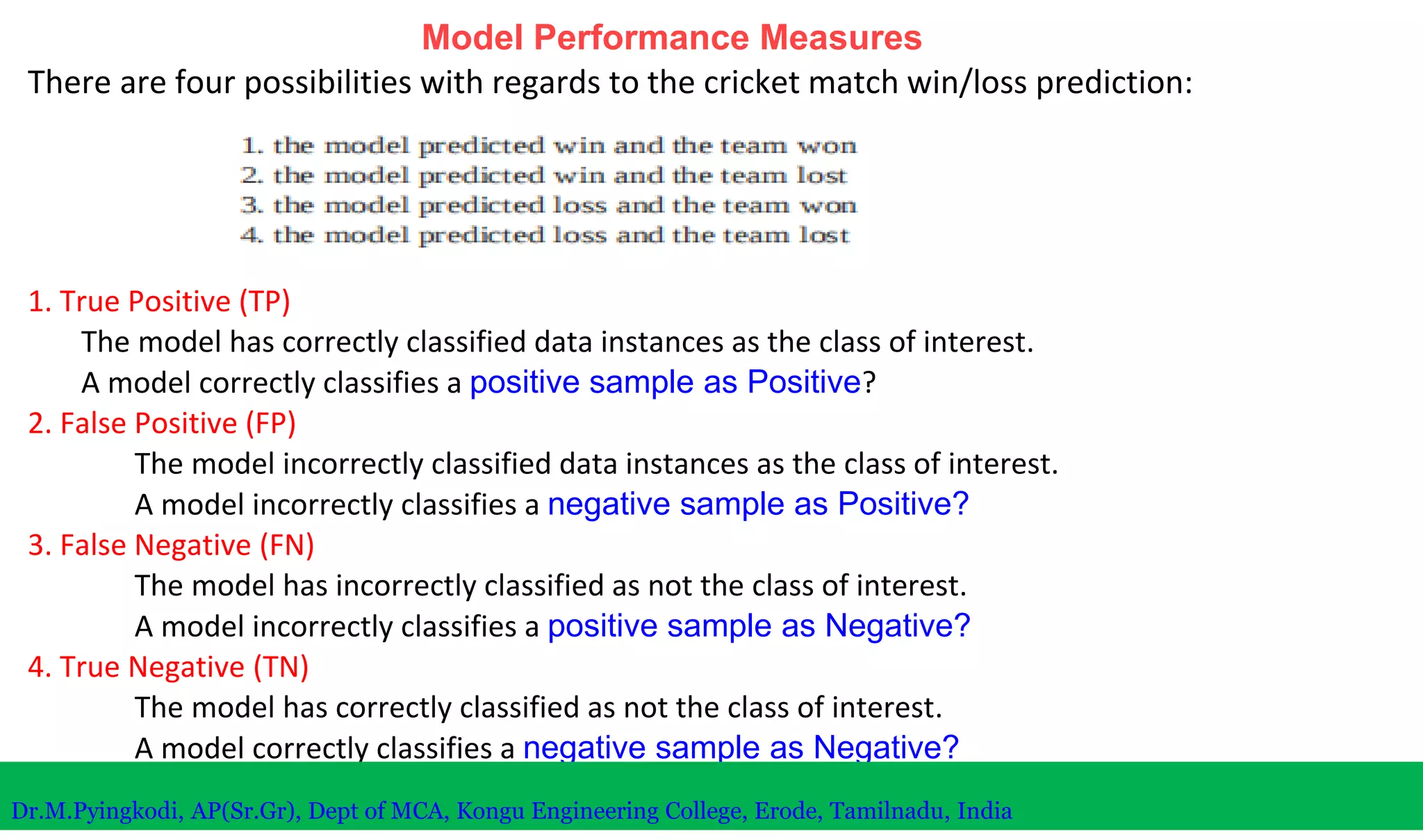 Model Performance Measures
There are four possibilities with regards to the cricket match win/loss prediction:
1. True Positive (TP)
The model has correctly classified data instances as the class of interest.
A model correctly classifies a positive sample as Positive?
2. False Positive (FP)
The model incorrectly classified data instances as the class of interest.
A model incorrectly classifies a negative sample as Positive?
3. False Negative (FN)
The model has incorrectly classified as not the class of interest.
A model incorrectly classifies a positive sample as Negative?
4. True Negative (TN)
The model has correctly classified as not the class of interest.
A model correctly classifies a negative sample as Negative?
Dr.M.Pyingkodi, AP(Sr.Gr), Dept of MCA, Kongu Engineering College, Erode, Tamilnadu, India
 
