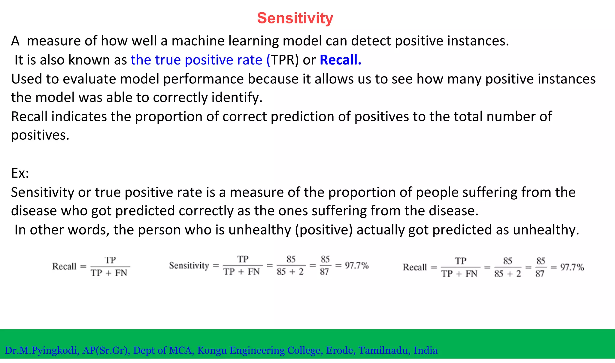 Sensitivity
A measure of how well a machine learning model can detect positive instances.
It is also known as the true positive rate (TPR) or Recall.
Used to evaluate model performance because it allows us to see how many positive instances
the model was able to correctly identify.
Recall indicates the proportion of correct prediction of positives to the total number of
positives.
Ex:
Sensitivity or true positive rate is a measure of the proportion of people suffering from the
disease who got predicted correctly as the ones suffering from the disease.
In other words, the person who is unhealthy (positive) actually got predicted as unhealthy.
Dr.M.Pyingkodi, AP(Sr.Gr), Dept of MCA, Kongu Engineering College, Erode, Tamilnadu, India
 