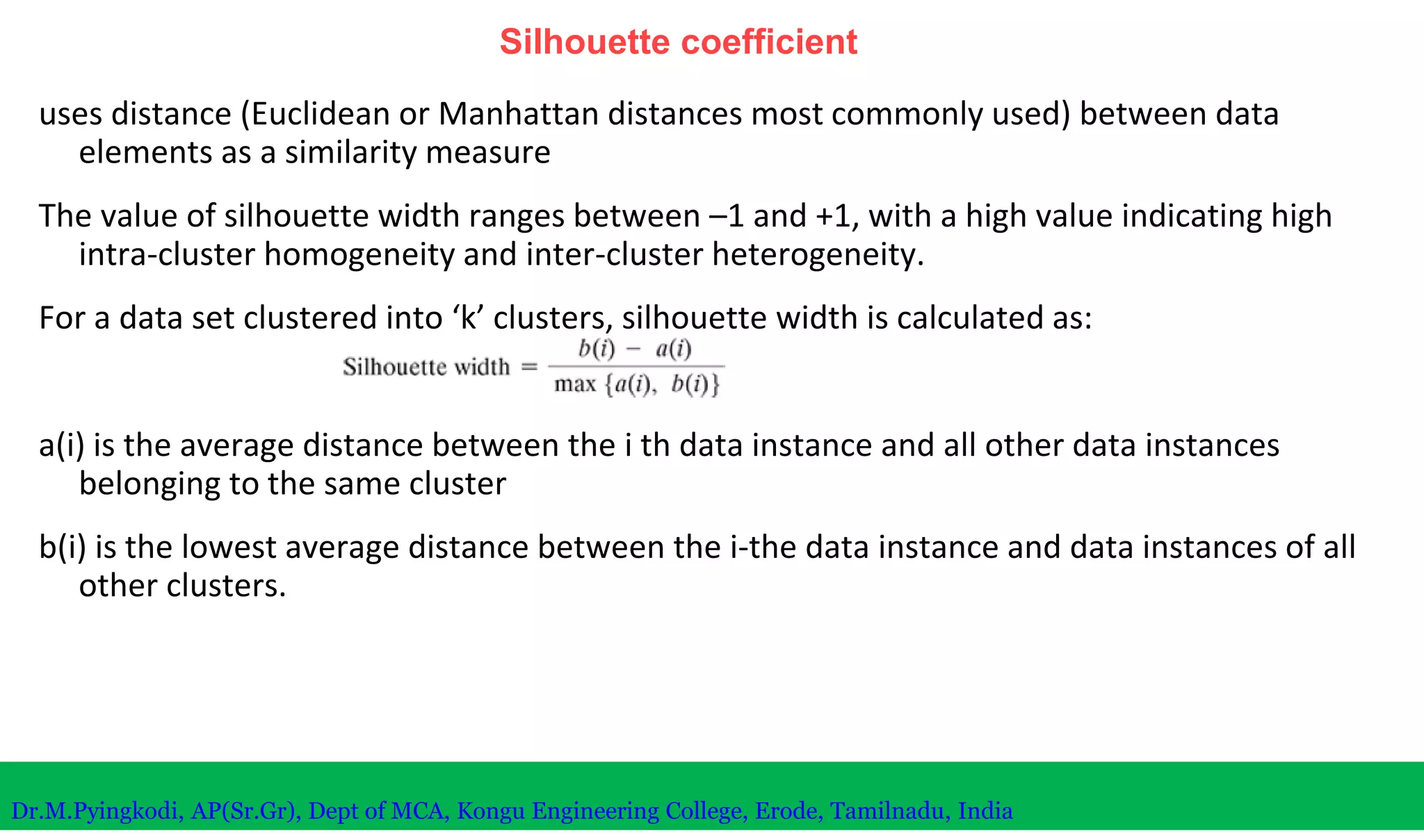 Silhouette coefficient
uses distance (Euclidean or Manhattan distances most commonly used) between data
elements as a similarity measure
The value of silhouette width ranges between –1 and +1, with a high value indicating high
intra-cluster homogeneity and inter-cluster heterogeneity.
For a data set clustered into ‘k’ clusters, silhouette width is calculated as:
a(i) is the average distance between the i th data instance and all other data instances
belonging to the same cluster
b(i) is the lowest average distance between the i-the data instance and data instances of all
other clusters.
Dr.M.Pyingkodi, AP(Sr.Gr), Dept of MCA, Kongu Engineering College, Erode, Tamilnadu, India
 