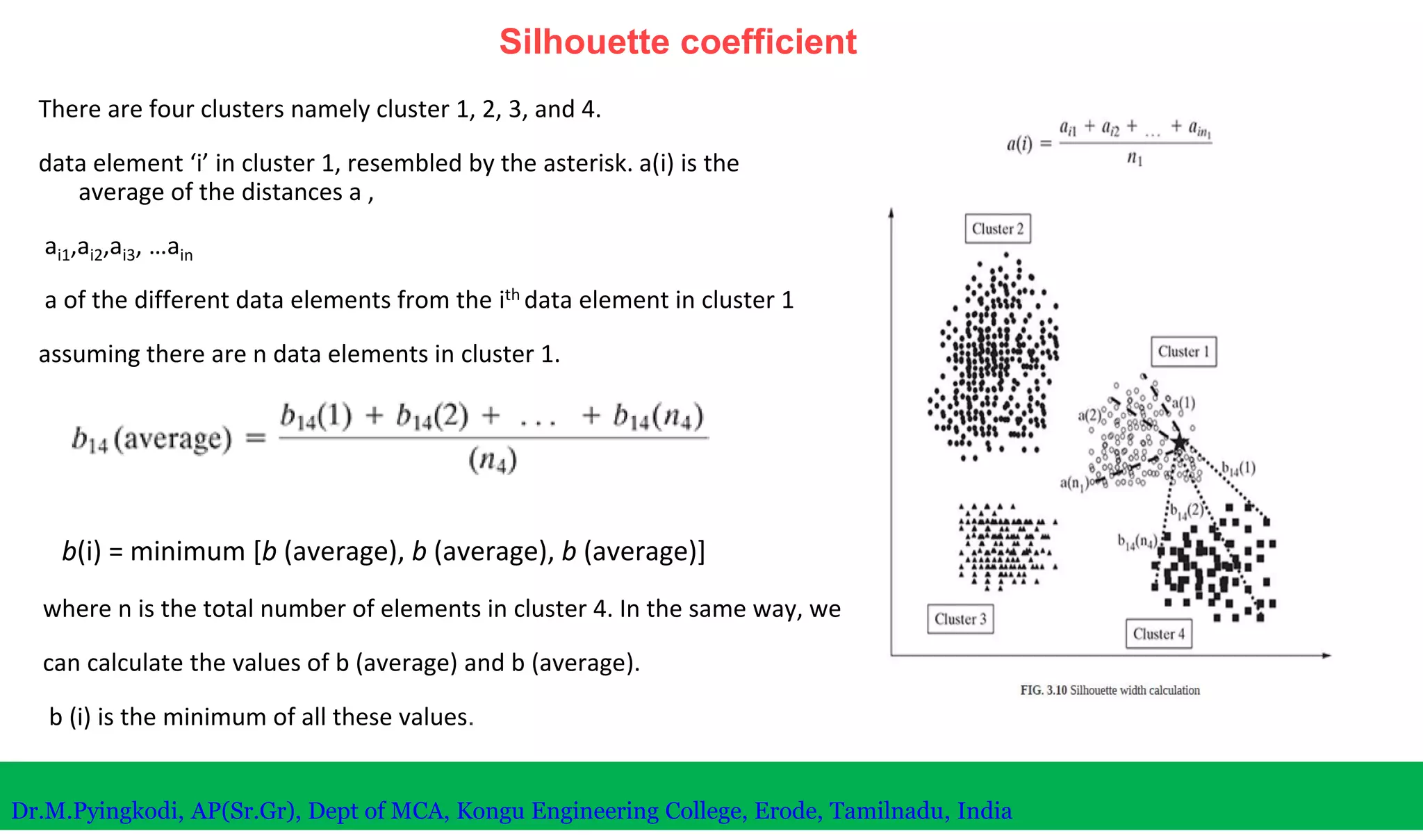 Silhouette coefficient
There are four clusters namely cluster 1, 2, 3, and 4.
data element ‘i’ in cluster 1, resembled by the asterisk. a(i) is the
average of the distances a ,
ai1,ai2,ai3, …ain
a of the different data elements from the ith data element in cluster 1
assuming there are n data elements in cluster 1.
Dr.M.Pyingkodi, AP(Sr.Gr), Dept of MCA, Kongu Engineering College, Erode, Tamilnadu, India
where n is the total number of elements in cluster 4. In the same way, we
can calculate the values of b (average) and b (average).
b (i) is the minimum of all these values.
b(i) = minimum [b (average), b (average), b (average)]
 