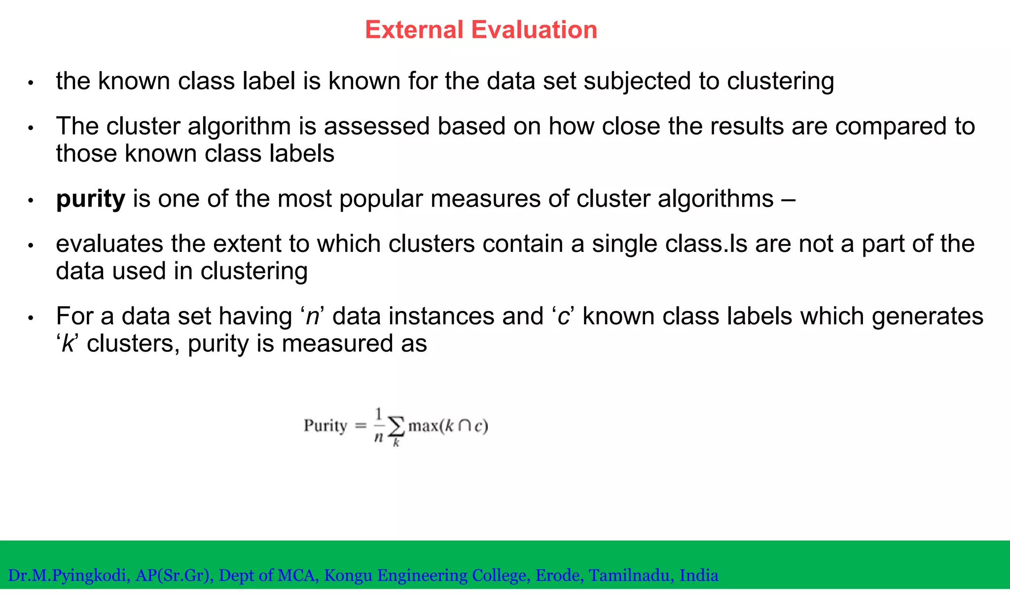 External Evaluation
• the known class label is known for the data set subjected to clustering
• The cluster algorithm is assessed based on how close the results are compared to
those known class labels
• purity is one of the most popular measures of cluster algorithms –
• evaluates the extent to which clusters contain a single class.ls are not a part of the
data used in clustering
• For a data set having ‘n’ data instances and ‘c’ known class labels which generates
‘k’ clusters, purity is measured as
Dr.M.Pyingkodi, AP(Sr.Gr), Dept of MCA, Kongu Engineering College, Erode, Tamilnadu, India
 