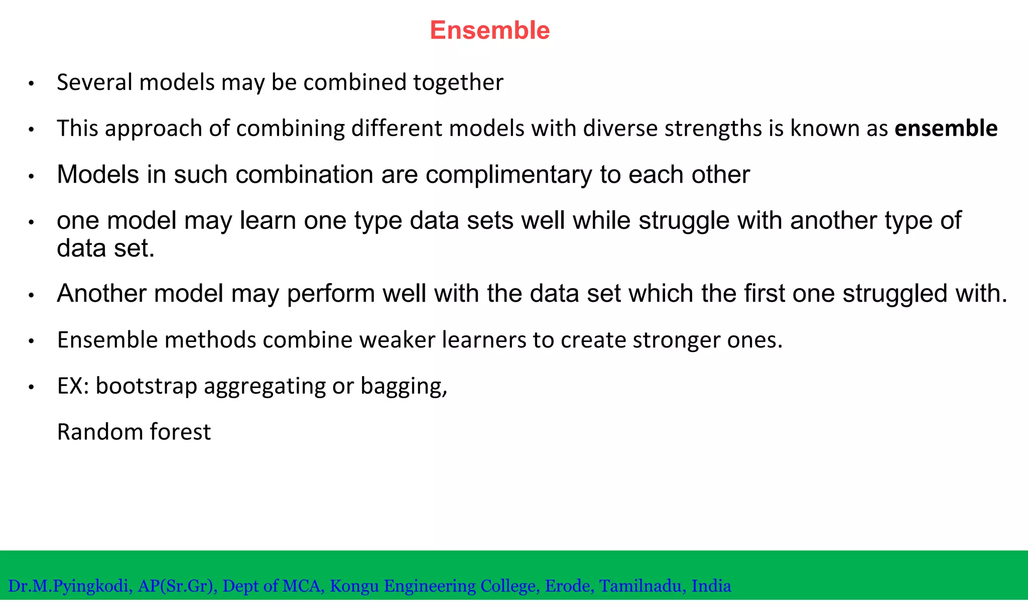Ensemble
• Several models may be combined together
• This approach of combining different models with diverse strengths is known as ensemble
• Models in such combination are complimentary to each other
• one model may learn one type data sets well while struggle with another type of
data set.
• Another model may perform well with the data set which the first one struggled with.
• Ensemble methods combine weaker learners to create stronger ones.
• EX: bootstrap aggregating or bagging,
Random forest
Dr.M.Pyingkodi, AP(Sr.Gr), Dept of MCA, Kongu Engineering College, Erode, Tamilnadu, India
 