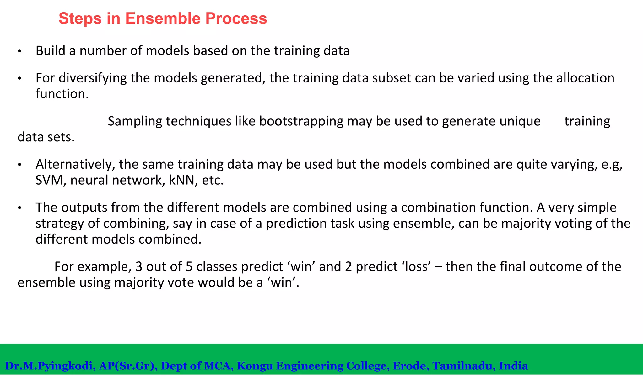 Steps in Ensemble Process
• Build a number of models based on the training data
• For diversifying the models generated, the training data subset can be varied using the allocation
function.
Sampling techniques like bootstrapping may be used to generate unique training
data sets.
• Alternatively, the same training data may be used but the models combined are quite varying, e.g,
SVM, neural network, kNN, etc.
• The outputs from the different models are combined using a combination function. A very simple
strategy of combining, say in case of a prediction task using ensemble, can be majority voting of the
different models combined.
For example, 3 out of 5 classes predict ‘win’ and 2 predict ‘loss’ – then the final outcome of the
ensemble using majority vote would be a ‘win’.
Dr.M.Pyingkodi, AP(Sr.Gr), Dept of MCA, Kongu Engineering College, Erode, Tamilnadu, India
 