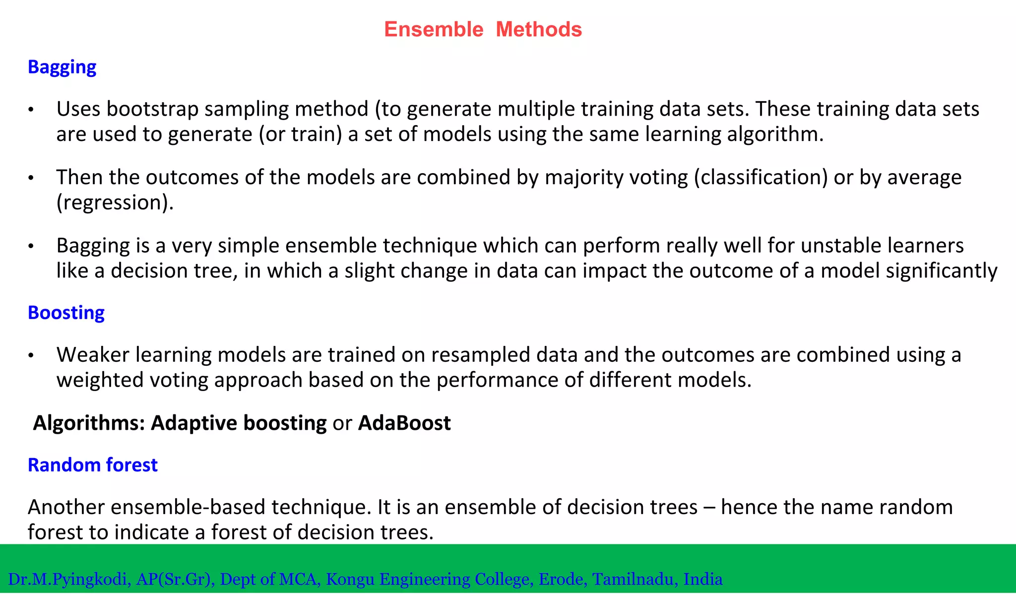 Ensemble Methods
Bagging
• Uses bootstrap sampling method (to generate multiple training data sets. These training data sets
are used to generate (or train) a set of models using the same learning algorithm.
• Then the outcomes of the models are combined by majority voting (classification) or by average
(regression).
• Bagging is a very simple ensemble technique which can perform really well for unstable learners
like a decision tree, in which a slight change in data can impact the outcome of a model significantly
Boosting
• Weaker learning models are trained on resampled data and the outcomes are combined using a
weighted voting approach based on the performance of different models.
Algorithms: Adaptive boosting or AdaBoost
Random forest
Another ensemble-based technique. It is an ensemble of decision trees – hence the name random
forest to indicate a forest of decision trees.
Dr.M.Pyingkodi, AP(Sr.Gr), Dept of MCA, Kongu Engineering College, Erode, Tamilnadu, India
 