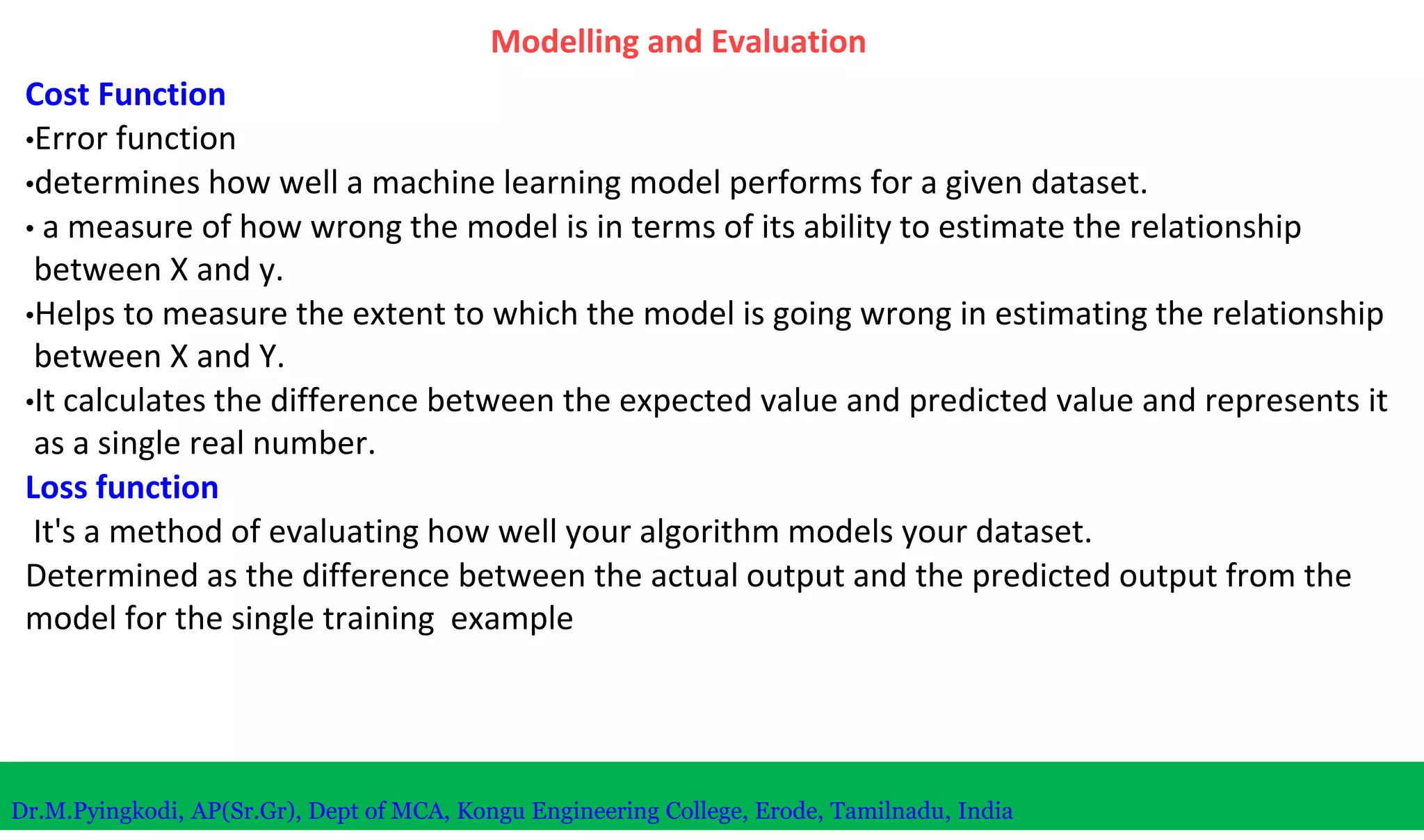Modelling and Evaluation
Cost Function
•Error function
•determines how well a machine learning model performs for a given dataset.
• a measure of how wrong the model is in terms of its ability to estimate the relationship
between X and y.
•Helps to measure the extent to which the model is going wrong in estimating the relationship
between X and Y.
•It calculates the difference between the expected value and predicted value and represents it
as a single real number.
Loss function
It's a method of evaluating how well your algorithm models your dataset.
Determined as the difference between the actual output and the predicted output from the
model for the single training example
Dr.M.Pyingkodi, AP(Sr.Gr), Dept of MCA, Kongu Engineering College, Erode, Tamilnadu, India
 