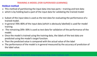 TRAINING A MODEL (FOR SUPERVISED LEARNING)
Holdout method
 This method of partitioning the input data into two parts – training and test data
 which is by holding back a part of the input data for validating the trained model
 Subset of the input data is used as the test data for evaluating the performance of a
trained model.
 In general 70%–80% of the input data (which is obviously labelled) is used for model
training
 The remaining 20%–30% is used as test data for validation of the performance of the
model.
 Once the model is trained using the training data, the labels of the test data are
predicted using the model’s target function.
 Then the predicted value is compared with the actual value of the label
 The performance of the model is in general measured by the accuracy of prediction of
the label value.
Dr.M.Pyingkodi, AP(Sr.Gr), Dept of MCA, Kongu Engineering College, Erode, Tamilnadu, India
 