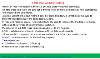 K-fold Cross-validation method
Process of repeated holdout is the basis of k-fold cross- validation technique.
In k-fold cross-validation, the data set is divided into k-completely distinct or non-overlapping
random partitions called folds.
A special variant of holdout method, called repeated holdout, is sometimes employed to
ensure the randomness of the composed data sets.
In repeated holdout, several random holdouts are used to measure the model performance.
In the end, the average of all performances is taken.
The value of ‘k’ in k-fold cross-validation can be set to any number.
K-Fold is validation technique in which we split the data into k-subsets
holdout method is repeated k-times where each of the k subsets are used as test set
other k-1 subsets are used for the training purpose
Two approaches
❖10-fold cross-validation (10-fold CV)
❖Leave-one-out cross-validation (LOOCV)
Dr.M.Pyingkodi, AP(Sr.Gr), Dept of MCA, Kongu Engineering College, Erode, Tamilnadu, India
 