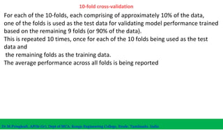 10-fold cross-validation
For each of the 10-folds, each comprising of approximately 10% of the data,
one of the folds is used as the test data for validating model performance trained
based on the remaining 9 folds (or 90% of the data).
This is repeated 10 times, once for each of the 10 folds being used as the test
data and
the remaining folds as the training data.
The average performance across all folds is being reported
Dr.M.Pyingkodi, AP(Sr.Gr), Dept of MCA, Kongu Engineering College, Erode, Tamilnadu, India
 