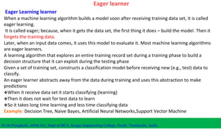 Eager learner
Eager Learning learner
When a machine learning algorithm builds a model soon after receiving training data set, it is called
eager learning.
It is called eager; because, when it gets the data set, the first thing it does – build the model. Then it
forgets the training data.
Later, when an input data comes, it uses this model to evaluate it. Most machine learning algorithms
are eager learners.
A learning algorithm that explores an entire training record set during a training phase to build a
decision structure that it can exploit during the testing phase
Given a set of training set, constructs a classification model before receiving new (e.g., test) data to
classify.
An eager learner abstracts away from the data during training and uses this abstraction to make
predictions
❖When it receive data set it starts classifying (learning)
❖Then it does not wait for test data to learn
❖So it takes long time learning and less time classifying data
Example: Decision Tree, Naive Bayes, Artificial Neural Networks,Support Vector Machine
Dr.M.Pyingkodi, AP(Sr.Gr), Dept of MCA, Kongu Engineering College, Erode, Tamilnadu, India
 