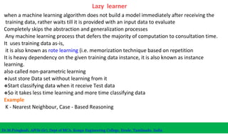 Lazy learner
when a machine learning algorithm does not build a model immediately after receiving the
training data, rather waits till it is provided with an input data to evaluate
Completely skips the abstraction and generalization processes
Any machine learning process that defers the majority of computation to consultation time.
It uses training data as-is,
it is also known as rote learning (i.e. memorization technique based on repetition
It is heavy dependency on the given training data instance, it is also known as instance
learning.
also called non-parametric learning
❖Just store Data set without learning from it
❖Start classifying data when it receive Test data
❖So it takes less time learning and more time classifying data
Example
K - Nearest Neighbour, Case - Based Reasoning
Dr.M.Pyingkodi, AP(Sr.Gr), Dept of MCA, Kongu Engineering College, Erode, Tamilnadu, India
 