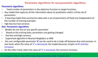 Parametric algorithms Vs non-parametric algorithms
Parametric algorithms
• Fixed number of parameters in the objective function or target functions.
• Any model that captures all the information about its predictions within a finite set of
parameters
• A learning model that summarizes data with a set of parameters of fixed size (independent of
the number of training examples
• high bias but low variance.
Non -Parametric algorithms
• Models do not rely on any specific parameter
• Based on the training data, parameters are getting changed.
• low bias and high variance.
• Supervised algorithm k-Nearest Neighbors or kNN
• the user configurable parameter ‘k’ can be used to do a trade-off between bias and variance. In
one hand, when the value of ‘k’ is decreased, the model becomes simpler to fit and bias
increases.
• On the other hand, when the value of ‘k’ is increased, the variance increases
Dr.M.Pyingkodi, AP(Sr.Gr), Dept of MCA, Kongu Engineering College, Erode, Tamilnadu, India
 
