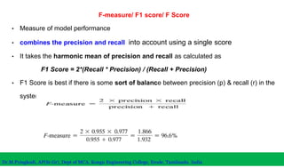 F-measure/ F1 score/ F Score
• Measure of model performance
• combines the precision and recall into account using a single score
• It takes the harmonic mean of precision and recall as calculated as
F1 Score = 2*(Recall * Precision) / (Recall + Precision)
• F1 Score is best if there is some sort of balance between precision (p) & recall (r) in the
system.
Dr.M.Pyingkodi, AP(Sr.Gr), Dept of MCA, Kongu Engineering College, Erode, Tamilnadu, India
 