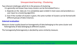 Unsupervised learning : Clustering
Two inherent challenges which lie in the process of clustering
It is generally not known how many clusters can be formulated from a
1. Depends on the data set. It is completely open-ended in most cases and provided as a
user input to a clustering algorithm.
2. Even if the number of clusters is given, the same number of clusters can be formed with
different groups of data instances.
Internal evaluation
Measure cluster quality based on homogeneity of data belonging to the same cluster and
heterogeneity of data belonging to different clusters.
The homogeneity/heterogeneity is decided by some similarity measure.
Dr.M.Pyingkodi, AP(Sr.Gr), Dept of MCA, Kongu Engineering College, Erode, Tamilnadu, India
 