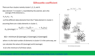 Silhouette coefficient
There are four clusters namely cluster 1, 2, 3, and 4.
data element ‘i’ in cluster 1, resembled by the asterisk. a(i) is the
average of the distances a ,
ai1,ai2,ai3, …ain
a of the different data elements from the ith data element in cluster 1
assuming there are n data elements in cluster 1.
Dr.M.Pyingkodi, AP(Sr.Gr), Dept of MCA, Kongu Engineering College, Erode, Tamilnadu, India
where n is the total number of elements in cluster 4. In the same way, we
can calculate the values of b (average) and b (average).
b (i) is the minimum of all these values.
b(i) = minimum [b (average), b (average), b (average)]
 