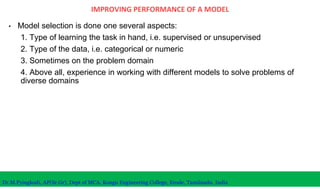IMPROVING PERFORMANCE OF A MODEL
• Model selection is done one several aspects:
1. Type of learning the task in hand, i.e. supervised or unsupervised
2. Type of the data, i.e. categorical or numeric
3. Sometimes on the problem domain
4. Above all, experience in working with different models to solve problems of
diverse domains
Dr.M.Pyingkodi, AP(Sr.Gr), Dept of MCA, Kongu Engineering College, Erode, Tamilnadu, India
 